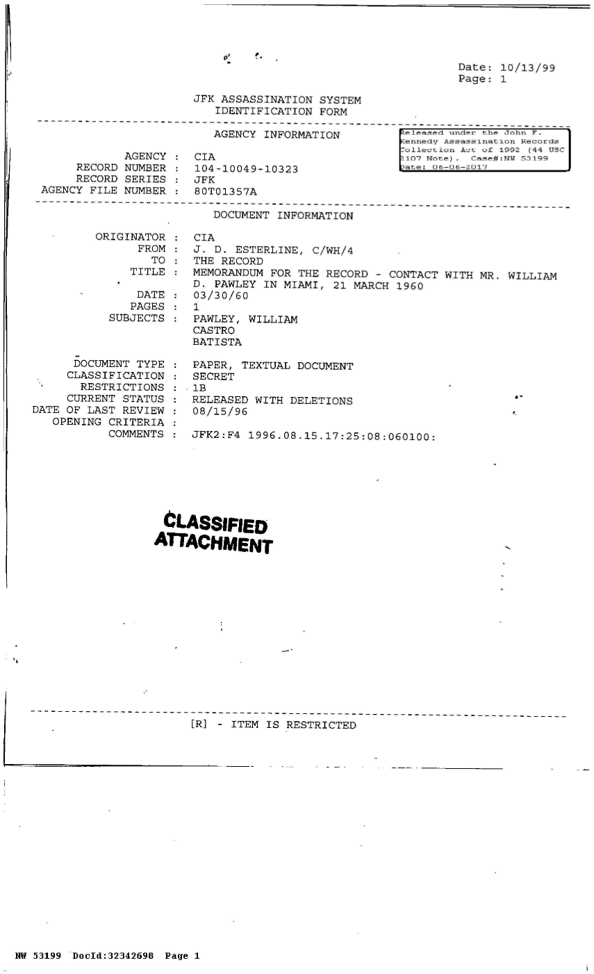 handle is hein.jfk/jfkarch05968 and id is 1 raw text is: 



0


Date: 10/13/99
Page: 1


JFK ASSASSINATION SYSTEM
   IDENTIFICATION FORM


                         AGENCY  INFORMATION

            AGENCY  : CIA
     RECORD NUMBER  :  104-10049-10323
     RECORD SERIES  : JFK
AGENCY FILE NUMBER  : 80T01357A


eleased under the John F.
ennedv Assassination Records
allection Act of 1992 (44 USC
107 Note) . Case#:N  53199


s   FF-FJ-F1


DOCUMENT INFORMATION


ORIGINATOR
      FROM
        TO
     TITLE


               DATE
               PAGES
           SUBJECTS



      DOCUMENT TYPE
      CLASSIFICATION
      RESTRICTIONS
      CURRENT STATUS
DATE OF LAST REVIEW
   OPENING CRITERIA
           COMMENTS


CL
ATT


CIA
J.  D. ESTERLINE, C/WH/4
THE  RECORD
MEMORANDUM  FOR THE RECORD - CONTACT WITH  MR. WILLIAM
D.  PAWLEY IN MIAMI, 21 MARCH 1960
03/30/60
1
PAWLEY,  WILLIAM
CASTRO
BATISTA

PAPER,  TEXTUAL DOCUMENT
SECRET
1B
RELEASED  WITH DELETIONS
08/15/96

JFK2:F4  1996.08.15.17:25:08:060100:








ASSIFIED

ACHMENT


[R] - ITEM IS RESTRICTED


NW 53199 Dould:32342698 Page 1


I


