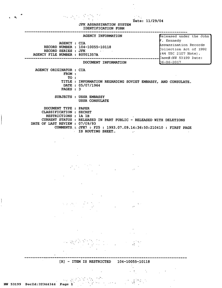 handle is hein.jfk/jfkarch05988 and id is 1 raw text is: 




                                                  Date: 11/29/04
                         JFK ASSASSINATION SYSTEM
                           IDENTIFICATION FORM

                           AGENCY INFORMATION                  teleased unde
                                                                 .Kennedyri
                AGENCY : CIA
         RECORD NUMBER : 104-10055-10118
         RECORD SERIES :-JFK       -ollection Ac
    AGENCY FILE NUMBER : 80T01357A                             (44 USC 2107
-----------------------------------------------------------------ase#:NU 5319
                           DOCUMENT INFORMATION                P6-06-2017


  AGENCY ORIGINATOR :
               FROM :
                 TO :
              TITLE :
              DATE
              PAGES

           SUBJECTS


      DOCUMENT TYPE
      CLASSIFICATION
      RESTRICTIONS
      CURRENT STATUS
DATE OF LAST REVIEW
           COMMENTS.


CIA


INFORMATION REGARDING SOVIET EMBASSY,
05/07/1964
3


AND CONSULATE.


USSR EMBASSY
USSR CONSULATE

PAPER
SECRET
1A 1B
RELEASED IN PART PUBLIC - RELEASED WITH DELETIONS
07/09/93
JFK7 :-F25 : 1993.07.09.14:36:50:210410  : FIRST PAGE
IS ROUTING SHEET..


                          [R] - ITEM IS RESTRICTED   104-10055-10118





NW 53199  Doold:32344344  Page 1


r the John

Records
t of 1992
Note).
9 Date:


