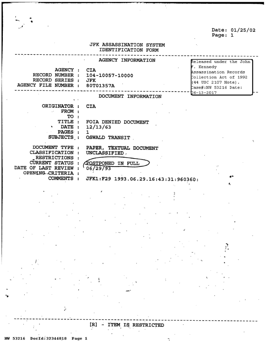 handle is hein.jfk/jfkarch05991 and id is 1 raw text is: 




Date: 01/25/02
Page: 1


JFK ASSASSINATION  SYSTEM
   IDENTIFICATION  FORM


AGENCY  INFORMATION


             AGENCY :
     RECORD  NUMBER :
     RECORD  SERIES
AGENCY FILE  NUMBER


CIA
104-10057-10000
JFK
80T01357A


DOCUMENT  INFORMATION


         ORIGINATOR
                FROM
                  TO:
               TITLE
               DATE:
               PAGES:
           SUBJECTS.:

      DOCUMENT  TYPE
      CLASSIFICATION
      RESTRICTIONS
      CURRENT STATUS
DATE OF LAST REVIEW
   OPENENG--CRITERIA
           COMMENTS


CIA


FOIA DENIED  DOCUMENT
12/13/63
1
OSWALD TRANSIT

PAPER, TEXTUAL  DOCUMENT
UNCLASSIFIEDr

   OPONED  IN FULL
06 29 / 93

JFK1:F29  1993.06.29.16:43:31:960360:


[R] - ITEM IS RESTRICTED


NW 53216 Doold:32344818 Page 1


I


Released under the John
T. Kennedy
kssassination Records
-ollection Act of 1992
(44 USC 2107 Note).
-ase#:NU 53216 Date:
36-13-2017


4-
t.


7,



