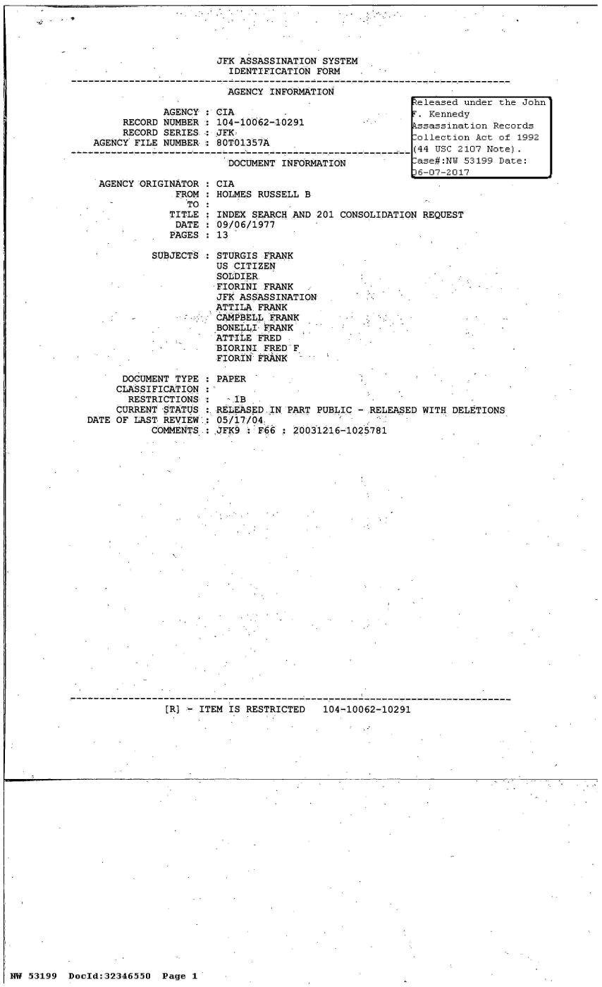 handle is hein.jfk/jfkarch06007 and id is 1 raw text is: 




JFK ASSASSINATION SYSTEM
  IDENTIFICATION FORM

  AGENCY INFORMATION


            AGENCY : CIA
     RECORD NUMBER   104-10062-10291
     RECORD SERIES:  JFK
AGENCY FILE NUMBER:  80TO1357A

                       DOCUMENT INFORMATION


AGENCY ORIGINATOR
             FROM
               TO
            TITLE
            DATE
            PAGES


SUBJE


CIA
HOLMES RUSSELL B


INDEX SEARCH AND 201 CONSOLIDATION REQUEST
09/06/1977
13


CTS   STURGIS FRANK
      US CITIZEN
      SOLDIER.
      FIORINI FRANK
      JFK ASSASSINATION
      ATTILA FRANK
      CAMPBELL FRANK
      BONELLI FRANK
      ATTILE FRED
      BIORINI FRED F
      FIORIN FRANK


      DOCUMENT TYPE : PAPER
      CLASSIFICATION :
      RESTRICTIONS  :   ^.lB
      CURRENT STATUS :.RELEASED IN PART PUBLIC - RELEASED WITH DELETIONS
DATE OF LAST REVIEW': 05/17/04
           COMMENTS : JFK9   F66  : 20031216-1025781


[R] - ITEM IS RESTRICTED   104-10062-10291


NW 53199  Doold:32346550


1 9


Released under the John
T. Kennedy
Pssassination Records
.ollection Act of 1992
(44 USC 2107 Note).
-ase#:NW 53199 Date:
36-07-2017


Page 1


