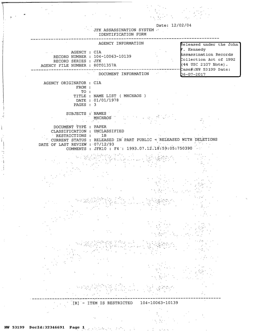 handle is hein.jfk/jfkarch06009 and id is 1 raw text is: 




                                                  Date:  12/02/04
                         JFK ASSASSINATION SYSTEM
                           IDENTIFICATION FORM
--------------------------------------------------------------------------------------
                           AGENCY INFORMATION                teleased under the John

                AGENCY  : CIA                                  Kennedy
         RECORD NUMBER  : 104-10063-10139                   kssassination Records
         RECORD SERIES  : JFK                                -ollection Act of 1992
    AGENCY FILE NUMBER  : 80T01357A                          (44 USC 2107 Note).
------------------------------------ase#:NW 53199 Date:
                           DOCUMENT INFORMATION              6-07-2017


AGENCY ORIGINATOR : CIA
             FROM
               TO
            TITLE : NAME LIST  ( MHCHAOS
            DATE  : 01/01/1978
            PAGES:  3


SUBJECTS : NAMES
           MHCHAOS


      DOCUMENT TYPE
      CLASSIFICATION
      RESTRICTIONS
      CURRENT STATUS
DATE OF LAST REVIEW
           COMMENTS


:PAPER
UNCLASSIFIED
    1B
 RELEASED IN PART PUBLIC - RELEASED WITH
 07/12/93
 JFK10 : F4 : 1993.07.12.18:59:05:750390


DELETIONS


[R]   ITEM IS RESTRICTED   104-10063-10139


NW 53199  Doold:32346691  Page 1


