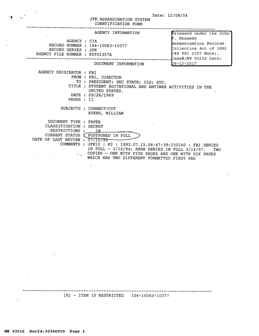 handle is hein.jfk/jfkarch06018 and id is 1 raw text is: 


                                                 Date: 12/08/04
                        JFK ASSASSINATION SYSTEM
                          IDENTIFICATION FORM
----------------------------------------------------------------------------------
                         AGENCY  INFORMATION             :Zeleased under the John
                                                          . Kennedy
              AGENCY  : CIA
       RECORD NUMBER  : 104-10063-10377                  kssassination Records
       RECORD SERIES  : JFK                              Collection Act of 1992
  AGENCY FILE NUMBER  : 80T01357A                        (44 USC 2107 Note).
                                                         -ase#:N 53216 Date:
                         DOCUMENT  INFORMATION           6-13-2017

   AGENCY ORIGINATOR  : FBI
                FROM  : FBI, DIRECTOR
                  TO : PRESIDENT; SEC STATE; CIS; ETC.
               TITLE : STUDENT AGITATIONAL AND ANTIWAR ACTIVITIES IN THE
                       UNITED STATES.
                DATE : 09/26/1969
                PAGES : 11


SUBJECTS : CONNECTICUT
           AYERS, WILLIAM


      DOCUMENT TYPE  : PAPER
      CLASSIFICATION : SECRET
      RESTRICTIONS  :    1B             -
      CURRENT STATUS  POSTPONED IN FULL
DATE OF LAST REVIEW
           COMMENTS : JFK10 : F2 : 1993.07.15.06:47:39:150140  : FBI DENIED
                      IN FULL - 2/16/94; ARRB DENIED IN FULL 3/14/97. - TWO
                      COPIES - ONE WITH FIVE PAGES AND ONE WITH SIX PAGES
                      WHICH HAS TWO DIFFERENT FORMATTED FIRST PAG


[R] - ITEM IS RESTRICTED


104-10063-10377


NW 53216  Dold:32346929   Page 1


