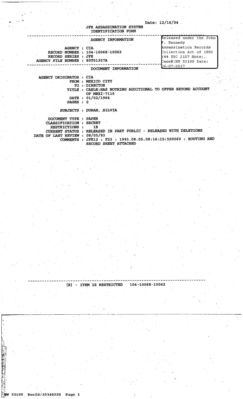 handle is hein.jfk/jfkarch06048 and id is 1 raw text is: 




Date: 12/16/04


                      JFK ASSASSINATION 'SYSTEM
                        IDENTIFICATION FORM

                        AGENCY INFORMATION

            AGENCY  : CIA
     RECORD NUMBER  : 104-10068-10062
     RECORD SERIES  : JFK
AGENCY FILE NUMBER  : 80T01357A
----------------------------------------------
                        DOCUMENT INFORMATION

 AGENCY ORIGINATOR  : CIA
              FROM  : MEXICO CITY
                TO  :-DIRECTOR
             TITLE  : CABLE:HAS NOTHING ADDITIONAL TO
                     OF  MEXI-7115
              DATE  : 01/02/1964
              PAGES : 2


OFFER BEYOND ACCOUNT


SUBJECTS : DURAN,,SILVIA


      DOCUMENT TYPE
      CLASSIFICATION
      RESTRICTIONS
      CURRENT STATUS
DATE OF LAST REVIEW
           COMMENTS


PAPER
SECRET
   1B
RELEASED IN PART PUBLIC - RELEASED WITH DELETIONS
08/05/93
JFK12 : F23 : 1993.08.05.08:16:15:500060   ROUTING AND
RECORD SHEET ATTACHED


-------------------------------------- - - - - - - - --- - - - - - - - - - - - - - - - - - - - - - - - - - - - -
                [R I - ITEM IS RESTRICTED  104-10068-10062


------------------
.:Zeleased under the John
T. Kennedy
kssassination Records
-ollection Act of  1992
(44 USC 2107 Note).
rase#:NY 53199 Date:
t6-07-2017


5319-9. Dould32348220 Page I


