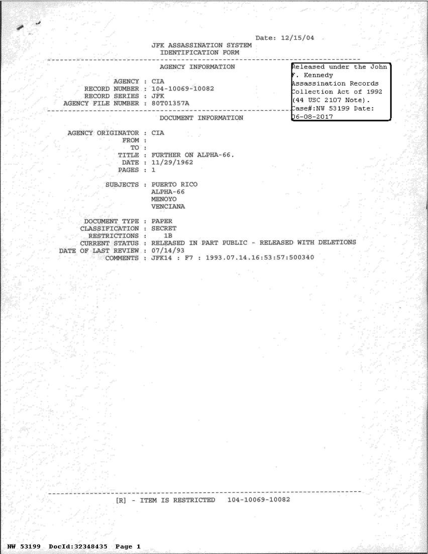 handle is hein.jfk/jfkarch06063 and id is 1 raw text is: 





JFK ASSASSINATION  SYSThM
  IDENTIFICATION  FORM


AGENCY  INFORMATION


             AGENCY
     RECORD  NUMBER
     RECORD  SERIES
AGENCY  FILE NUMBER



AGENCY   ORIGINATOR
               FROM
                 ro
              TITLE
              DATE
              PAGES

           SUBJECTS


CIA
104
JFK


00O69 100


OT135 7A


)OCUMENT INFORMATION


FURTHER  ON ALPHA
11/29/1962
1

PUERTO RICO
ALPHA~ 66
MENOYO
VENCIANA


      DOCUMEW
      CLASSIFI~
      RESTRI(
      CURRENT
DATE OF  LAST I


P TYPE   PAPER
?ATION   SECRET
TTONS       lb
3TATUS   RELEASED  I?
REVIEW   07/14/93
41V2N7S  JFK14    £7


PARP PUB:


ATh~ASED WITH DELVTIOTh


.L


[RI   ITEM IS RESTRICTED    104 10069-boa


NW 53199  Dold:32348435 Page 1


15/o#


Zeleased under the John
r. Kennedy
tssassination Records
,ollection Act of  1992
(44 USC 2107 Note).
lase#:NW 53199 Date:
)6-08-2017


