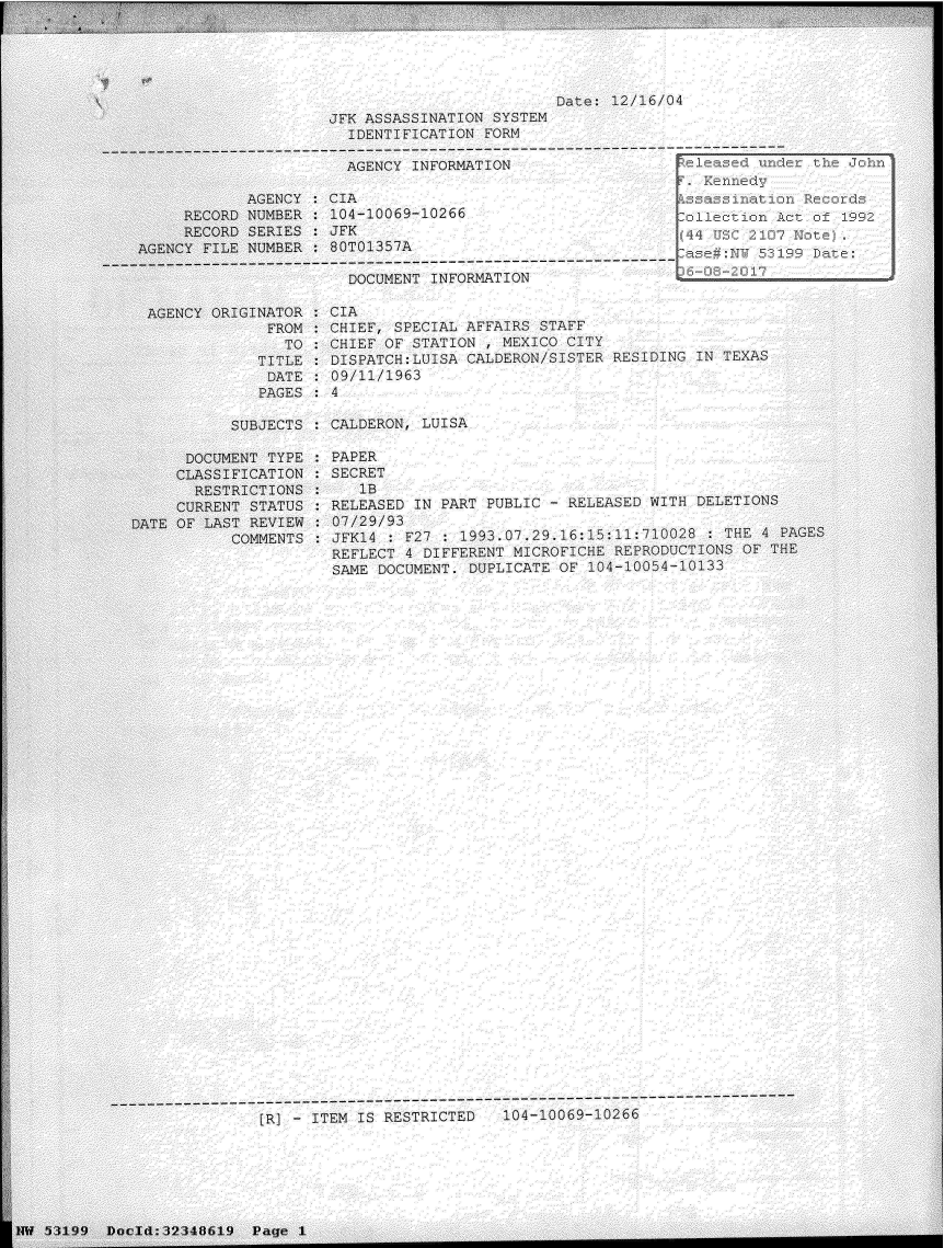 handle is hein.jfk/jfkarch06074 and id is 1 raw text is: 





                                            Date: 12/16/04
                  JFK ASSASSINATION  SYSTEM
                    IDENTIFICATION  FORM

                    AGENCY  INFORMATION                   e       unde
                                                            F.Knned
         AGENCY  : CIA                                   A sassin
  RECORD NUMBER  : 104-10069-10266                        ollecti   i
  RECORD SERIES  : JFK                                    (  US  2107 I
NCY FILE NUMBER  : 80T01357A
---         ---------------------------------------------------
                    DOCUMENT  INFORMATION

ENCY ORIGINATOR  : CIA
           FROM  : CHIEF, SPECIAL AFFAIRS STAFF
             TO  : CHIEF OF STATION , MEXICO CITY
          TITLE  : DISPATCH:LUISA CALDERON/SISTER RESIDING IN TEXAS
          DATE   : 09/11/1963
          PAGES  : 4

       SUBJECTS  : CALDERON, LUISA

  DOCUMENT TYPE  : PAPER
  CLASSIFICATION : SECRET
  RESTRICTIONS   :    1B
  CURRENT STATUS : RELEASED IN PART PUBLIC - RELEASED WITH DELETIONS
  OF LAST REVIEW : 07/29/93
       COMMENTS  : JFKl4 : F27 : 1993.07.29.16:15:11:710028  : THE 4 PA
                   REFLECT 4 DIFFERENT MICROFICHE REPRODUCTIONS OF  THE
                   SAME DOCUMENT. DUPLICATE OF 104-10054-10133




































------------------------------------------------------------
           [R)l - ITEM IS RESTRICTED  104-1006,9-106


1


