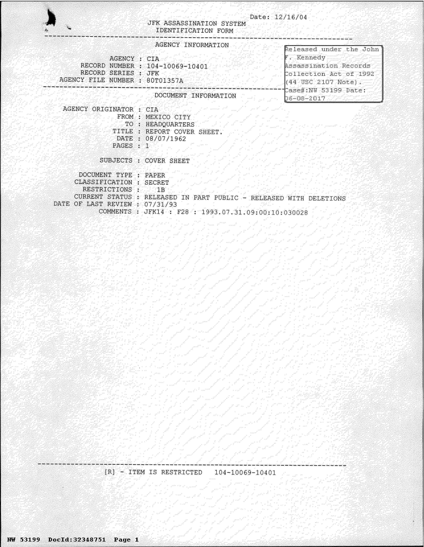 handle is hein.jfk/jfkarch06081 and id is 1 raw text is: 


JFK ASSASSINATION SYSTEM
  IDENTIFICATION FORM


Date: 12/16/04


                       AGENCY  INFORMATION

            AGENCY  : CIA
     RECORD NUMBER  : 104-10069-10401                   A
     RECORD SERIES:  JFK                                  1ec
AGENCY FILE NUMBER  : 80T01357A                         44   C107

                       DOCUMENT INFORMATION                  2


AGENCY ORIGINATOR
             FROM
               '14
            TITLE
            DATE
            PAGES


CIA
MEXICO CITY
HEADQUARTERS
REPORT COVER SHEET.
08/07/1962


SUBJECTS : COVER SHEET


      DOCUMENT TYPE
      CLASSIFICATION
      RESTRICTIONS
      CURRENT STATUS
DATE OF LAST REVIEW
           COMMENTS


PAPER
SECRET
   1B
RELEASED IN PART PUBLIC - RELEASED WITH DELETIONS
07/31/93
JFK14 : F28 : 1993.07.31.09:00:10:030028


[R! - ITEM IS RESTRICTED   104-10069-10401


INW 53199 Docld:32348751  Pg


Page 1


