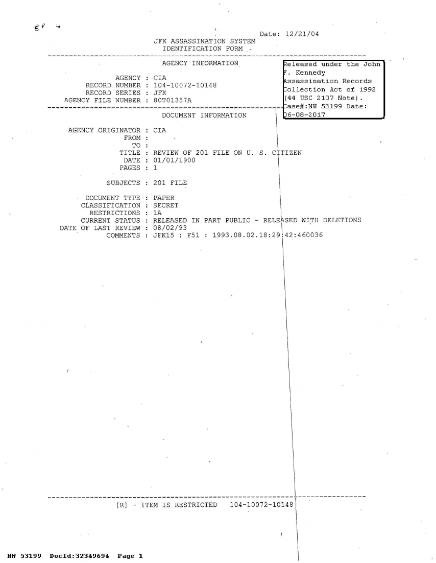 handle is hein.jfk/jfkarch06099 and id is 1 raw text is: 



                                                            Date: 12/21/04
                                   JFK ASSASSINATION SYSTEM
                                     IDENTIFICATION FORM  ,

                                     AGENCY INFORMATION           teleased under the John
                                                                   . Kennedy
                          AGENCY : CIA
                   RECORD NUMBER : 104-10072-10148                ssassination  Records
                   RECORD SERIES : JFK                             ollection Act of 1992
             AGENCY  FILE NUMBER : 80T01357A                      (44 USC 2107 Note).
          ----------------------------------------------------------ase#:N 53199 Date:
                                     DOCUMENT INFORMATION          6-08-2017

              AGENCY  ORIGINATOR : CIA
                            FROM:
                              TO:
                           TITLE : REVIEW OF 201 FILE ON U. S. CITIZEN
                           DATE  : 01/01/1900
                           PAGES : 1

                        SUBJECTS : 201 FILE

                   DOCUMENT TYPE : PAPER
                   CLASSIFICATION : SECRET
                   RESTRICTIONS  : 1A
                 CURRENT  STATUS : RELEASED IN PART PUBLIC - RELEASED WITH DELETIONS
             DATE OF LAST REVIEW : 08/02/93
                        COMMENTS : JFK15 : F51 : 1993.08.02.18:29:42:460036







































                          [R] - ITEM IS RESTRICTED   104-10072-10148






NW 53199  Dold:32349694   Page 1


