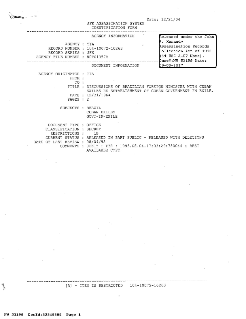 handle is hein.jfk/jfkarch06109 and id is 1 raw text is: 



                         Date: 12/21/04
JFK ASSASSINATION SYSTEM
  IDENTIFICATION FORM

  AGENCY INFORMATION          Ueleased under the Johnl


            AGENCY  : CIA
     RECORD NUMBER  : 104-10072-10263
     RECORD SERIES  : JFK
AGENCY FILE NUMBER  : 80T01357A

                       DOCUMENT INFORMATION


AGENCY ORIGINATOR  : CIA
             FROM
               TO
            TITLE  : DISCUSSIONS OF BRAZILIAN FOREIGN MINISTER WITH CUBAN
                    EXILES RE ESTABLISHMENT OF  CUBAN GOVERNMENT IN EXILE.
             DATE  : 12/31/1964
             PAGES : 2


           SUBJECTS



      DOCUMENT TYPE
      CLASSIFICATION
      RESTRICTIONS
      CURRENT STATUS
DATE OF LAST REVIEW
           COMMENTS


BRAZIL
CUBAN EXILES
GOVT-IN-EXILE

OFFICE
SECRET
   1B
RELEASED IN PART PUBLIC - RELEASED WITH DELETIONS
08/04/93
JFK15 : F38 : 1993.08.04.17:03:29:750044  : BEST
AVAILABLE COPY.


[R] - ITEM IS RESTRICTED   104-10072-10263


NW 53199  Docld:32349809  Page 1


F. Kennedy
Assassination Records
Collection Act of 1992
(44 USC 2107 Note).
Case#:NW 53199 Date:
6-08-2017


