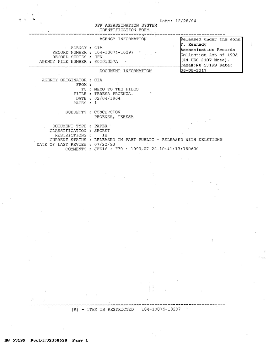handle is hein.jfk/jfkarch06135 and id is 1 raw text is: 



                                               Date: 12/28/04
                     JFK ASSASSINATION  SYSTEM
                       IDENTIFICATION  FORM,

                       AGENCY  INFORMATION             Zeleased under the John
                                                        . Kennedy
            AGENCY  :CIA                              Fssassination  Records
     RECORD NUMBER  : 104-10074-10297                   ollection Act of 1992
     RECORD SERIES:  JFK                              [
AGENCY FILE NUMBER  : 80T01357A                        (44 USC 2107 Note).


DOCUMENT INFORMATION


  AGENCY ORIGINATOR : CIA
               FROM:
                 TO : MEMO TO THE FILES
              TITLE : TERESA PROENZA.
              DATE  : 02/04/1964
              PAGES : 1

           SUBJECTS : CONCEPCION
                      PROENZA, TERESA

      DOCUMENT TYPE : PAPER
      CLASSIFICATION : SECRET
      RESTRICTIONS  :    lB
      CURRENT STATUS : RELEASED IN PART PUBLIC - RELEASED WITH DELETIONS
DATE OF LAST REVIEW : 07/22/93
           COMMENTS : JFK16 : F70  : 1993.07.22.10:41:13:780600








































              [R] - ITEM IS RESTRICTED   104-10074-10297


NW 53199  Doold:32350620  Page 1


-ase#:NW 53199 Date:
36-08-2017



