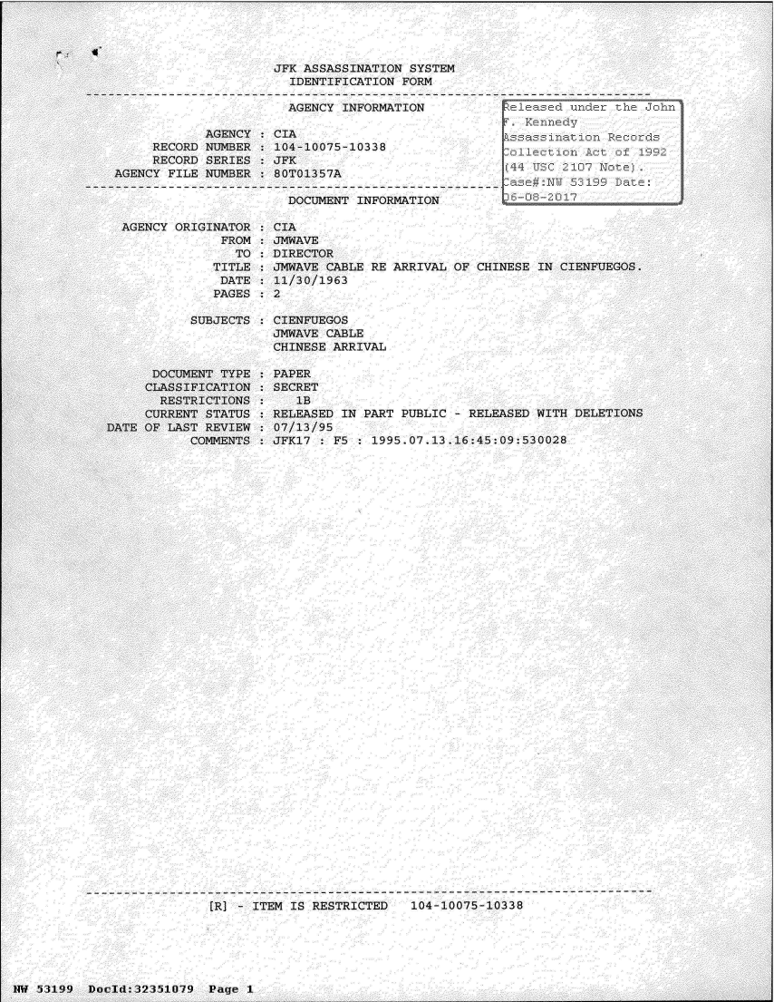 handle is hein.jfk/jfkarch06153 and id is 1 raw text is: 




JFK ASSASSINATION SYSTEM
  IDENTIFICATION FORM

  AGENCY INFORMATION


     RECORD
     RECORD
AGENCY FILE


AGENCY   CIA
NUMBER   104-10075-10338
SERIES   JFK
NUMBER   80T01357A


DOCUMENT INFORMATION


  AGENCY ORIGINATOR
               FROM
                 TO
              TITLE
              DATE
              PAGES

           SUBJECTS




      DOCUMENT TYPE
      CLASSIFICATION
      RESTRICTIONS
      CURRENT STATUS
DATE OF LAST REVIEW
           COMMENTS


CIA
JMWAVE
DIRECTOR
JMWAVE CABLE RE ARRIVAL OF CHINESE IN CIENFUEGOS.
11/30/1963
2

CIENFUEGOS
JMWAVE CABLE
CHINESE ARRIVAL

PAPER
SECRET
   lB
RELEASED IN PART PUBLIC - RELEASED WITH DELETIONS
07/13/95
JFK17 : F5 : 1995.07.13.16:45:09:530028


[R] - ITEM IS RESTRICTED   104-10075-10338


14W 53199 Docld:32351079  Page 1


