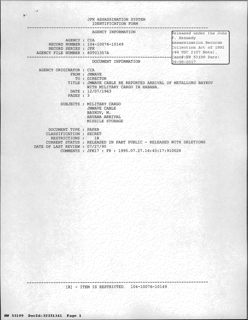 handle is hein.jfk/jfkarch06172 and id is 1 raw text is: 



JFK ASSASSINATION SYSTEM
  IDENTIFICATION FORM

  AGENCY INFORMATION               FYT


            AGENCY
     RECORD NUMBER
     RECORD SERIES
AGENCY FILE NUMBER


CIA
104-10076-10149
JFK
80T01357A


---------------------------------------------------------------------I
                            DOCUMENT INFORMATION              6-08-_0

     AGENCY ORIGINATOR   CIA
                  FROM   JMWAVE
                    TO   DIRECTOR
                 TITLE   JMWAVE  CABLE RE REPORTED ARRIVAL OF METALLURG
                         WITH MILITARY  CARGO IN HABANA.
                  DATE    12/07/1963
                  PAGES: 3


           SUBJECTS






      DOCUMENT TYPE
      CLASSIFICATION
      RESTRICTIONS
      CURRENT STATUS
DATE OF LAST REVIEW
           COMMENTS


MILITARY CARGO
JMWAVE CABLE
BAYKOV, M.
HAVANA ARRIVAL
MISSILE STORAGE


PAPER
SECRET
   lB
RELEASED IN PART PUBLIC - RELEASED  WITH DELETIONS
07/27/95
JFKl7   F8 : 1995.07.27.16:40:17:910028


[RI - ITEM IS RESTRICTED   104-10076-10149


INW 5i3199 Docld:32351341 Page  1


