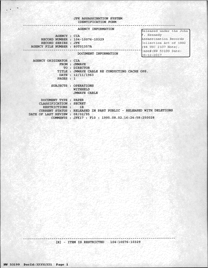 handle is hein.jfk/jfkarch06184 and id is 1 raw text is: 










       AGENCY
RECORD NUMBER


JFK ASSASSINATION SYSTEM
  IDENTIFICATION FORM

  AGENCY INFORMATION

CIA
104-10076-10329


     RECORD SERIES  : JFK
AGENCY FILE NUMBER  : 80T01357A

                       DOCUMENT INFORMATION


  AGENCY ORIGINATOR
               FROM
                 TO
              TITLE
              DATE
              PAGES

           SUBJECTS



      DOCUMENT TYPE
      CLASSIFICATION
      RESTRICTIONS
      CURRENT STATUS
DATE OF LAST REVIEW
           COMMENTS


CIA
JMWAVE
DIRECTOR
JMWAVE CABLE RE CONDUCTING CACHE OPS.
12/11/1963
1

OPERATIONS
WITHHELD
JMWAVE CABLE

PAPER
SECRET
   lB
RELEASED IN PART PUBLIC - RELEASED WITH DELETIONS
08/02/95
JFK17 : FI1 : 1995.08.02.16:24:58:250028


[R] - ITEM IS RESTRICTED   104-10076-10329


NW 53199  Docld:32351521  Page 1


