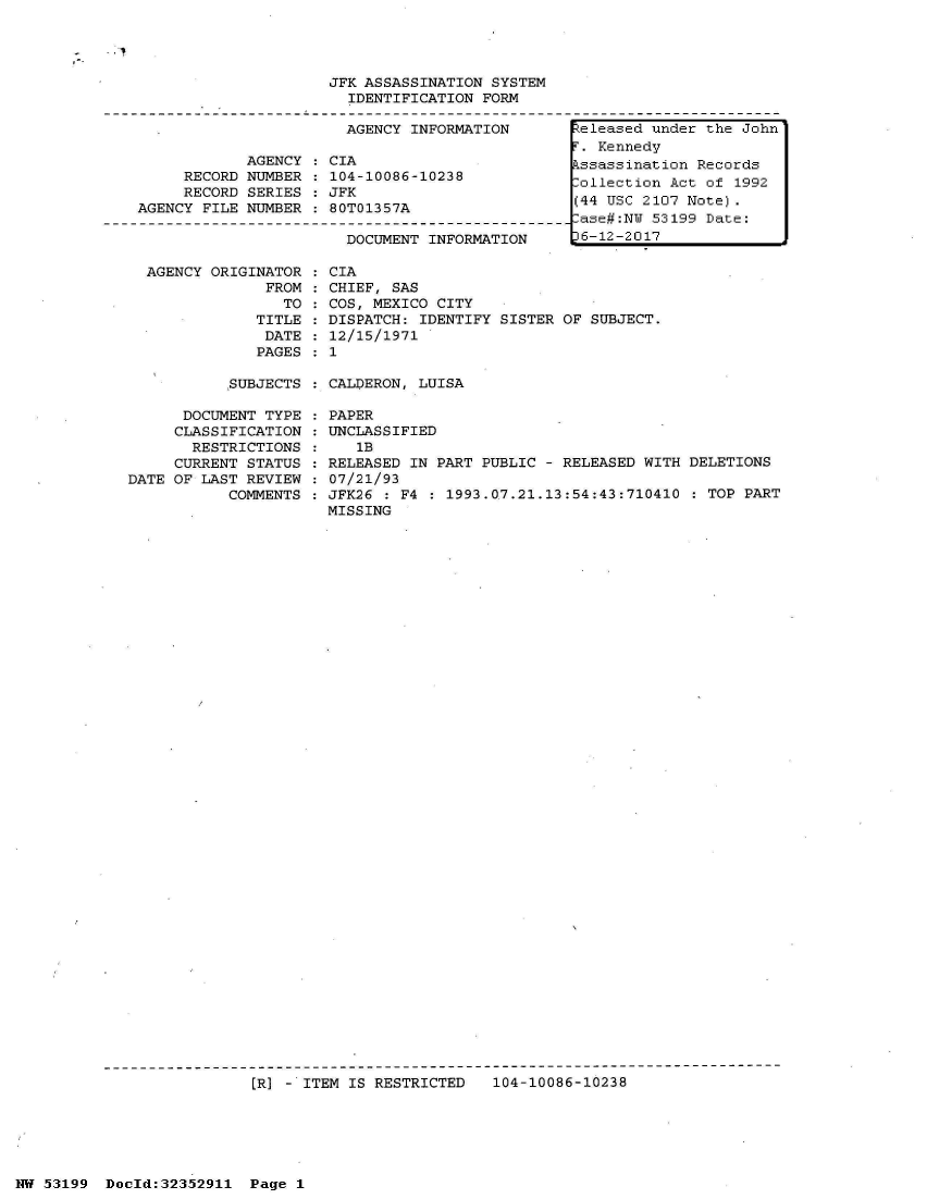 handle is hein.jfk/jfkarch06246 and id is 1 raw text is: 




                     JFK ASSASSINATION SYSTEM
                       IDENTIFICATION FORM

                       AGENCY INFORMATION        teleased under the John
                                                  . Kennedy
            AGENCY  : CIA                        kssassination Records
     RECORD NUMBER  : 104-10086-10238            Collection Act of 1992
     RECORD SERIES  :JFK
                RECOR SERIS  JFK(44 USC 2107 Note).
AGENCY FILE NUMBER   80T01357A
                                                 ase#:N  53199 Date:
                       DOCUMENT INFORMATION     16-12-2017


AGENCY ORIGINATOR
             FROM
               TO
            TITLE
            DATE
            PAGES


CIA
CHIEF, SAS
COS, MEXICO CITY
DISPATCH: IDENTIFY SISTER OF SUBJECT.
12/15/1971
1


SUBJECTS : CALDERON, LUISA


      DOCUMENT TYPE
      CLASSIFICATION
      RESTRICTIONS
      CURRENT STATUS
DATE OF LAST REVIEW
           COMMENTS


PAPER
UNCLASSIFIED
   1B
RELEASED IN PART PUBLIC - RELEASED WITH DELETIONS
07/21/93
JFK26 : F4 : 1993.07.21.13:54:43:710410  : TOP PART
MISSING


ER] - ITEM IS RESTRICTED   104-10086-10238


NW 53199  Doold:32352911  Page 1


