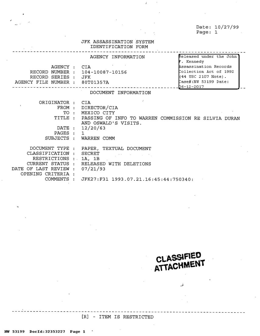handle is hein.jfk/jfkarch06252 and id is 1 raw text is: 




Date: 10/27/99
Page: 1


JFK ASSASSINATION SYSTEM
   IDENTIFICATION FORM


                         AGENCY INFORMATION

            AGENCY  : CIA
     RECORD NUMBER  : 104-10087-10156
     RECORD SERIES  : JFK
AGENCY FILE NUMBER  : 80T01357A


DOCUMENT INFORMATION


ORIGINATOR
      FROM
        TO
     TITLE


               DATE
               PAGES
           SUBJECTS

      DOCUMENT TYPE
      CLASSIFICATION
      RESTRICTIONS
      CURRENT STATUS
DATE OF LAST REVIEW
   OPENING CRITERIA
           COMMENTS


CIA
DIRECTOR/CIA
MEXICO CITY
PASSING OF INFO TO WARREN  COMMISSION RE SILVIA DURAN
AND OSWALD'S VISITS.
12/20/63
1
WARREN COMM

PAPER, TEXTUAL DOCUMENT
SECRET
1A, 1B
RELEASED WITH DELETIONS
07/21/93

JFK27:F31 1993.07.21.16:45:44:750340:


















                         CLSSIVRED

                         ATTAC$M0T


[R] - ITEM IS RESTRICTED


NW 53199 Doeld:32353227 Page 1


keleased under the John
F. Kennedy
Assassination Records
Collection Act of 1992
(44 USC 2107 Note).
Case#:NY 53199 Date:
p6-12-2017


