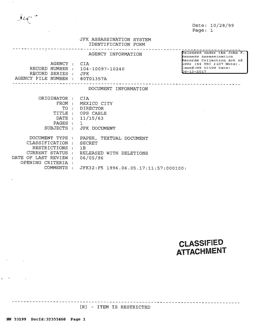 handle is hein.jfk/jfkarch06323 and id is 1 raw text is: 




                                                              Date: 10/28/99
                                                              Page: 1

                       JFK ASSASSINATION  SYSTEM
                          IDENTIFICATION  FORM
--------------------------------------------------------------------------------------
                                                           Aeleased under the John F.
                          AGENCY INFORMATION               KennedV Assassination
                                                           Records Collection Act of
             AGENCY  : CIA                                [992 (44 USC 2107 Note) .
      RECORD NUMBER  : 104-10097-10240                     ase#:NW 53199 Date:
                                                           D6-13-2017


     RECORD SERIES  :JFK
AGENCY FILE NUMBER  :  80T01357A


DOCUMENT INFORMATION


ORIGINATOR
      FROM
        TO
     TITLE
     DATE
     PAGES
  SUBJECTS


      DOCUMENT TYPE
      CLASSIFICATION
      RESTRICTIONS
      CURRENT STATUS
DATE OF LAST REVIEW
   OPENING CRITERIA
           COMMENTS


CIA
MEXICO CITY
DIRECTOR
OPS CABLE
11/15/63
1
JFK DOCUMENT

PAPER, TEXTUAL DOCUMENT
SECRET
1B
RELEASED WITH DELETIONS
06/05/96

JFK32:F5 1996.06.05.17:11:57:000100:


CLASSIFIED

ATTACHMENT


[R] - ITEM IS RESTRICTED


NW 53199 Dould:32355468 Page 1


