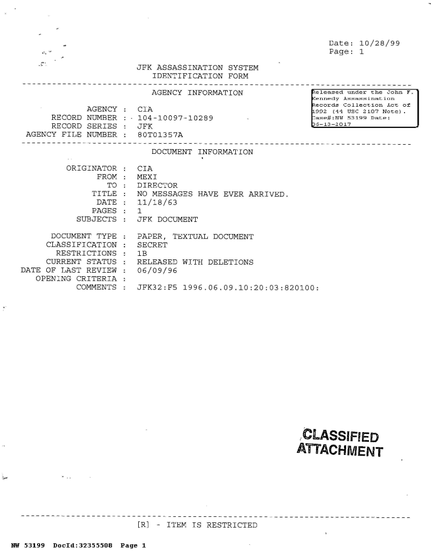 handle is hein.jfk/jfkarch06328 and id is 1 raw text is: 




Date: 10/28/99
Page: 1


JFK ASSASSINATION  SYSTEM
   IDENTIFICATION  FORM


                          AGENCY INFORMATION

            AGENCY  :  CIA
     RECORD NUMBER  :  104-10097-10289
     RECORD SERIES  :  JFK
AGENCY FILE NUMBER  :  80T01357A


[ eleased under the John F.
Kennedy Assassination
Records Collection Act of
L992 (44 USC 2107 Note)   I
7ase#:NT 53199 Date:
5S-13-2017


DOCUMENT INFORMATION


ORIGINAT
      FR


OR
OM
TO


   TITLE
   DATE
   PAGES
SUBJECTS


      DOCUMENT TYPE
      CLASSIFICATION
      RESTRICTIONS
      CURRENT STATUS
DATE OF LAST REVIEW
   OPENING CRITERIA
           COMMENTS


CIA
MEXI
DIRECTOR
NO MESSAGES HAVE  EVER ARRIVED.
11/18/63
1
JFK DOCUMENT

PAPER, TEXTUAL  DOCUMENT
SECRET
1B
RELEASED WITH DELETIONS
06/09/96

JFK32:F5 1996,06.09.10:20:03:820100:


,CLASSIFIED

ATTACHMENT


[R] - ITEM IS RESTRICTED


NW 53199 DocId:32355508 Page 1


:
:
:
:


