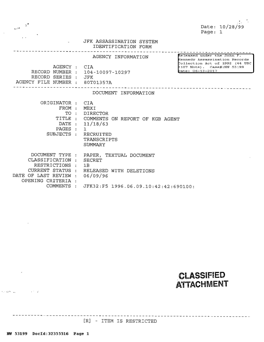 handle is hein.jfk/jfkarch06330 and id is 1 raw text is: 




Date: 10/28/99
Page: 1


JFK ASSASSINATION SYSTEM
   IDENTIFICATION FORM


AGENCY INFORMATION


            AGENCY  :  CIA
     RECORD NUMBER  :  104-10097-10297
     RECORD SERIES  :  JFK
AGENCY FILE NUMBER  :  80T01357A


[eleased under the John F.
Kennedv Assassination Records
7ollection Act of 1992 (44 USC
o107 Note . Case#:NMf 53199
ate: 06-13-2017


DOCUMENT INFORMATION


ORIGINAT
      FR


OR
OM
TO


   TITLE
   DATE
   PAGES
SUBJECTS


      DOCUMENT TYPE
      CLASSIFICATION
      RESTRICTIONS
      CURRENT STATUS
DATE OF LAST REVIEW
   OPENING CRITERIA
           COMMENTS


CIA
MEXI
DIRECTOR
COMMENTS ON REPORT  OF KGB AGENT
11/18/63
1
RECRUITED
TRANSCRIPTS
SUMMARY

PAPER, TEXTUAL DOCUMENT
SECRET
1B
RELEASED WITH DELETIONS
06/09/96

JFK32:F5 1996.06.09.10:42:42:690100:


CLASSIFIED

ATTACHMENT


[R] - ITEM IS RESTRICTED


NW 53199 Doold:32355516 Page 1


