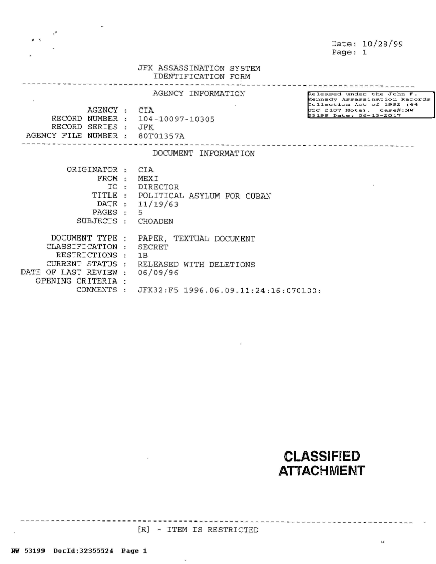 handle is hein.jfk/jfkarch06331 and id is 1 raw text is: 




Date: 10/28/99
Page: 1


JFK ASSASSINATION  SYSTEM
   IDENTIFICATION FORM


AGENCY INFORMATION


            AGENCY
     RECORD NUMBER
     RECORD SERIES
AGENCY FILE NUMBER


CIA
104-10097-10305
JFK
80T01357A


eased   ndec the John F.
ennedy Assassinat ion Records
ollection Act of 1992 C44     I
SC 2107 Imoten) . case#:DT
3199 Date 06-13-2017


DOCUMENT INFORMATION


         ORIGINATOR
               FROM
                 TO
              TITLE
              DATE
              PAGES
           SUBJECTS

      DOCUMENT TYPE
      CLASSIFICATION
      RESTRICTIONS
      CURRENT STATUS
DATE OF LAST REVIEW
   OPENING CRITERIA
           COMMENTS


CIA
MEXI
DIRECTOR
POLITICAL ASYLUM  FOR CUBAN
11/19/63
5
CHOADEN

PAPER, TEXTUAL DOCUMENT
SECRET
1B
RELEASED WITH DELETIONS
06/09/96

JFK32:F5 1996.06.09.11:24:16:070100:


CLASSIFIED

ATTACHMENT


[R] - ITEM IS RESTRICTED


NW 53199 Dould:32355524 Page 1


