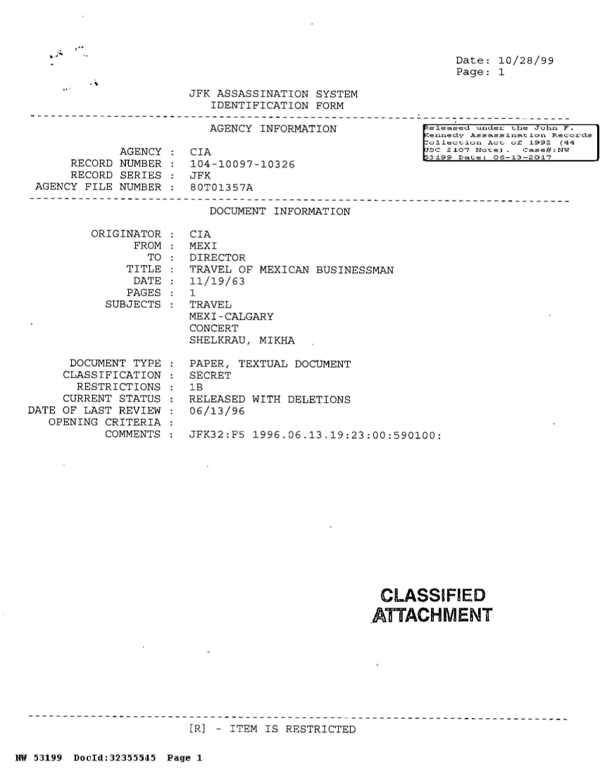 handle is hein.jfk/jfkarch06332 and id is 1 raw text is: 




Date: 10/28/99
Page: 1


JFK ASSASSINATION SYSTEM
   IDENTIFICATION FORM


AGENCY INFORMATION


            AGENCY
     RECORD NUMBER
     RECORD SERIES
AGENCY FILE NUMBER


CIA
104-10097-10326
JFK
80T01357A


leased  nec the John F.
ennedy Assassination Records
ollection Act of 1992 C44
sc 2107 ote) . case#:DT
3199 Date: 06-13-2017


DOCUMENT INFORMATION


ORIGINAT
      FR


OR
OM
TO


   TITLE
   DATE
   PAGES
SUBJECTS


      DOCUMENT TYPE
      CLASSIFICATION
      RESTRICTIONS
      CURRENT STATUS
DATE OF LAST REVIEW
   OPENING CRITERIA
           COMMENTS


CIA
MEXI
DIRECTOR
TRAVEL OF MEXICAN  BUSINESSMAN
11/19/63
1
TRAVEL
MEXI-CALGARY
CONCERT
SHELKRAU, MIKHA

PAPER, TEXTUAL DOCUMENT
SECRET
lB
RELEASED WITH DELETIONS
06/13/96

JFK32:F5 1996.06.13.19:23:00:590100:


CLASSIFIED

ATTACHMENT


[R] - ITEM IS RESTRICTED


NW 53199 Dould:32355545 Page 1


:
:
:
:


