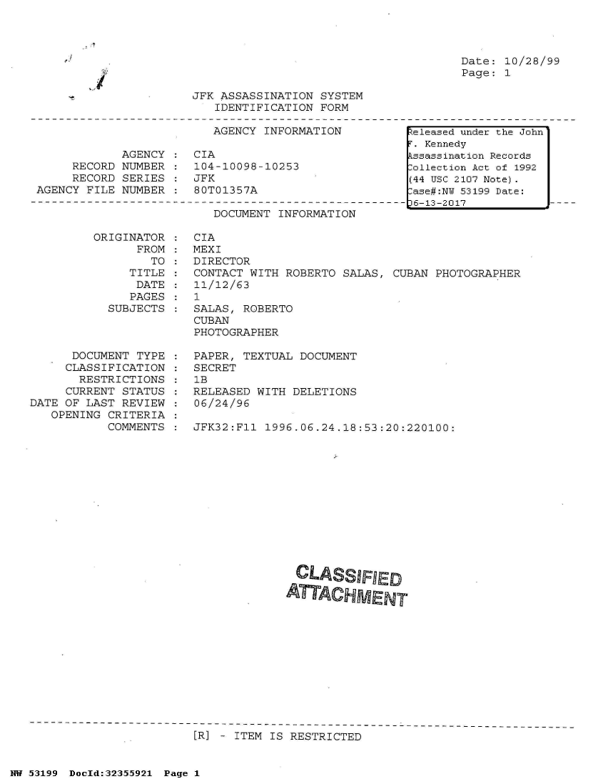 handle is hein.jfk/jfkarch06363 and id is 1 raw text is: 




Date: 10/28/99
Page: 1


JFK ASSASSINATION SYSTEM
   IDENTIFICATION FORM


                         AGENCY  INFORMATION

            AGENCY  :  CIA
     RECORD NUMBER  :  104-10098-10253
     RECORD SERIES  :  JFK
AGENCY FILE NUMBER  :  80T01357A


DOCUMENT INFORMATION


ORIGINAT
      FF


OR
OM
TO


   TITLE
   DATE
   PAGES
SUBJECTS


      DOCUMENT TYPE
      CLASSIFICATION
      RESTRICTIONS
      CURRENT STATUS
DATE OF LAST REVIEW
   OPENING CRITERIA
           COMMENTS


CIA
MEXI
DIRECTOR
CONTACT WITH ROBERTO  SALAS, CUBAN PHOTOGRAPHER
11/12/63
1
SALAS, ROBERTO
CUBAN
PHOTOGRAPHER

PAPER, TEXTUAL DOCUMENT
SECRET
1B
RELEASED WITH DELETIONS
06/24/96

JFK32:Fl1 1996.06.24.18:53:20:220100:


[R] - ITEM IS RESTRICTED


NW 53199 Doeld:32355921 Page 1


-J


I


Released under the John
T. Kennedy
kssassination Records
:ollection Act of 1992
(44 USC 2107 Note).
lase#:NY 53199 Date:
36-13-2017


:
:
:
:


CLASSIFRED

ATTACHMENT


