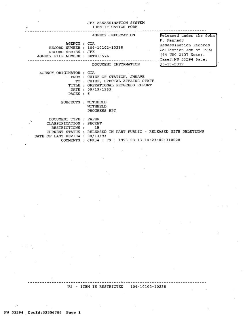handle is hein.jfk/jfkarch06433 and id is 1 raw text is: 




                        JFK ASSASSINATION SYSTEM
                          IDENTIFICATION FORM

                          AGENCY INFORMATION         teleased under the John
                                                      .Kennedy
               AGENCY :CIA                           T  end
                        AGENC  CIAssassination Records
        RECORD NUMBER   104-10102-10238                           R
        RECORD SERIES   JFK                          Collection Act of 1992
    AGENCY FILE NUMBER  80T01357A                    (44 USC 2107 Note).
----------------------------------------------------------ase#:N 53294 Date:
                          DOCUMENT INFORMATION      t6-13-2017


  AGENCY ORIGINATOR
              FROM
                TO
             TITLE
             DATE
             PAGES

           SUBJECTS



      DOCUMENT TYPE
      CLASSIFICATION
      RESTRICTIONS
      CURRENT STATUS
DATE OF LAST REVIEW
           COMMENTS


CIA
CHIEF OF STATION, JMWAVE
CHIEF, SPECIAL AFFAIRS STAFF
OPERATIONAL PROGRESS REPORT
09/19/1963
6

WITHHELD
WITHHELD
PROGRESS RPT

PAPER
SECRET
   lB
RELEASED IN PART PUBLIC - RELEASED WITH DELETIONS
08/13/93
JFK34 : F9 : 1993.08.13.14:23:02:310028


[R] - ITEM IS RESTRICTED 104-10102-10238


NW 53294 Doold:32356786  Page 1


