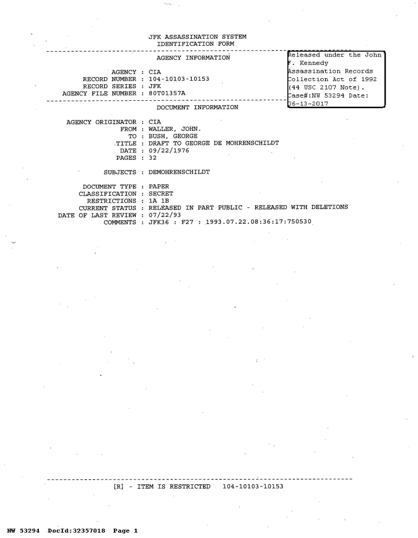 handle is hein.jfk/jfkarch06439 and id is 1 raw text is: 




                     JFK ASSASSINATION SYSTEM
                       IDENTIFICATION FORM

                       AGENCY INFORMATION

            AGENCY   CIA
     RECORD NUMBER   104-10103-10153
     RECORD SERIES   JFK
AGENCY FILE NUMBER   80T01357A

                       DOCUMENT INFORMATION


AGENCY ORIGINATOR
             FROM
               TO
            .TITLE
            DATE
            PAGES


CIA
WALLER, JOHN.
BUSH, GEORGE
DRAFT TO GEORGE DE MOHRENSCHILDT
09/22/1976
32


SUBJECTS : DEMOHRENSCHILDT


      DOCUMENT TYPE
      CLASSIFICATION
      RESTRICTIONS
      CURRENT STATUS
DATE OF LAST REVIEW
           COMMENTS


PAPER
SECRET
1A 1B
RELEASED IN PART PUBLIC - RELEASED WITH DELETIONS
07/22/93
JFK36 : F27 : 1993.07.22.08:36:17:750530


[R] - ITEM IS RESTRICTED   104-10103-10153


NW 53294  Doold:32357018  Page 1


teleased under the John
.  Kennedy
kssassination Records
Collection Act of 1992
(44 USC 2107 Note).
ase#:NW  53294 Date:
6-13-2017


