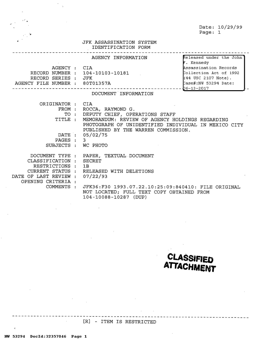 handle is hein.jfk/jfkarch06441 and id is 1 raw text is: 




Date: 10/29/99
Page: 1


JFK ASSASSINATION SYSTEM
   IDENTIFICATION FORM


AGENCY INFORMATION


            AGENCY
     RECORD NUMBER
     RECORD SERIES
AGENCY FILE NUMBER


CIA
104-10103-10181
JFK
80T01357A


DOCUMENT INFORMATION


ORIGINATOR
      FROM
        TO
     TITLE


               DATE
               PAGES
           SUBJECTS

      DOCUMENT TYPE
      CLASSIFICATION
      RESTRICTIONS
      CURRENT STATUS
DATE OF LAST REVIEW
   OPENING CRITERIA
           COMMENTS


CIA
ROCCA, RAYMOND G.
DEPUTY CHIEF, OPERATIONS  STAFF
MEMORANDUM: REVIEW OF AGENCY  HOLDINGS REGARDING
PHOTOGRAPH OF UNIDENTIFIED  INDIVIDUAL IN MEXICO CITY
PUBLISHED BY THE WARREN  COMMISSION.
05/02/75
3
WC PHOTO

PAPER, TEXTUAL DOCUMENT
SECRET
1B
RELEASED WITH DELETIONS
07/22/93

JFK36:F30 1993.07.22.10:25:09:840410:  FILE ORIGINAL
NOT LOCATED; FULL TEXT  COPY OBTAINED FROM
104-10088-10287  (DUP)












                            CTSSIFIED

                              ATCHMIENT


[R] - ITEM IS RESTRICTED


NW 53294 Doold:32357046 Page 1


Released under the John
F. Kennedy
Assassination Records
Collection Act of 1992
(44 USC 2107 Note).
Case#:NY 53294 Date:
p6-13-2017


