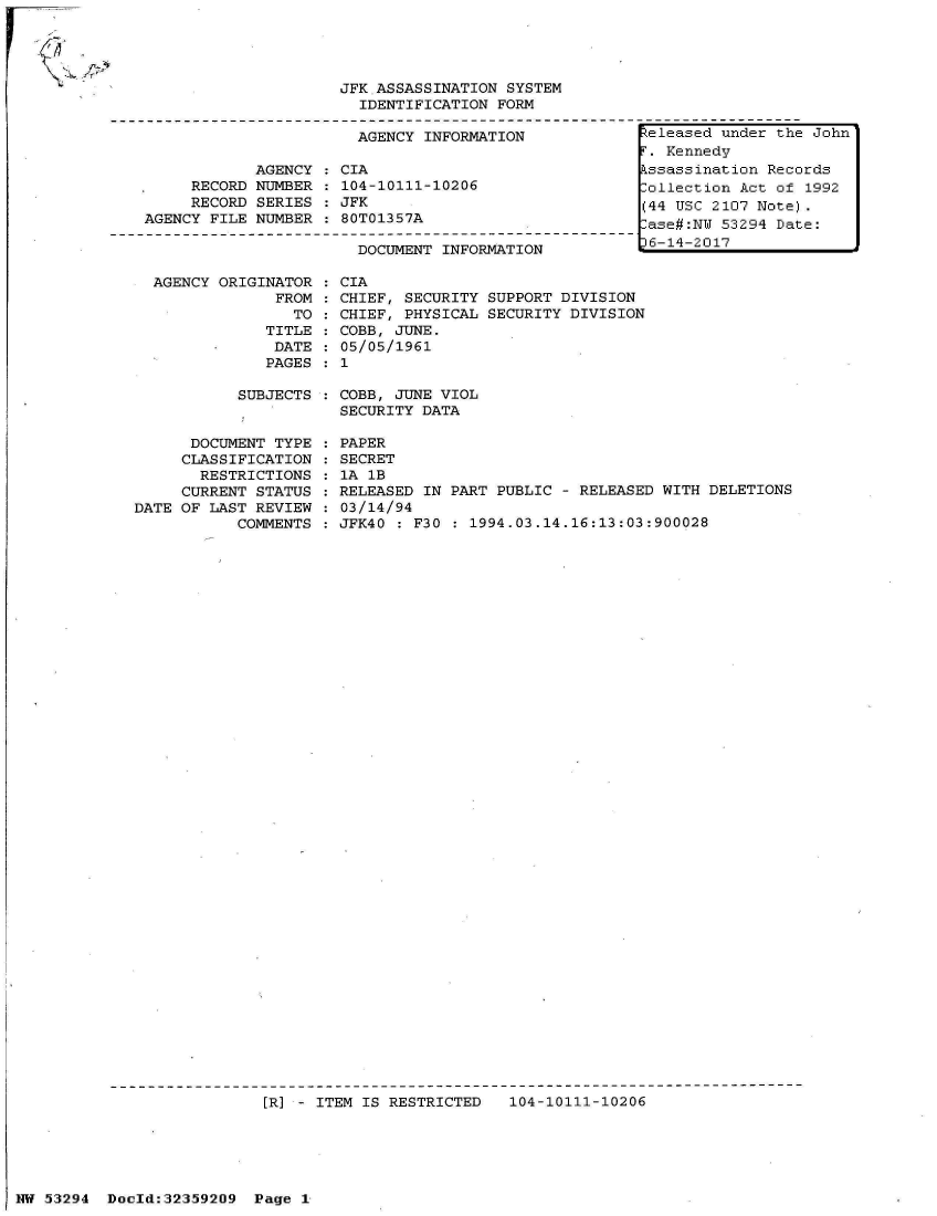 handle is hein.jfk/jfkarch06460 and id is 1 raw text is: 
AGENCY ORIGINATOR
             FROM
               TO
            TITLE
            DATE
            PAGES


CIA
CHIEF, SECURITY SUPPORT DIVISION
CHIEF, PHYSICAL SECURITY DIVISION
COBB, JUNE.
05/05/1961
1


SUBJECTS : COBB, JUNE VIOL
           SECURITY DATA


      DOCUMENT TYPE
      CLASSIFICATION
      RESTRICTIONS
      CURRENT STATUS
DATE OF LAST REVIEW
           COMMENTS


PAPER
SECRET
1A 1B
RELEASED IN PART PUBLIC - RELEASED WITH  DELETIONS
03/14/94
JFK40 : F30 : 1994.03.14.16:13:03:900028


[R] - ITEM IS RESTRICTED   104-10111-10206


NW 53294  Doold:32359209  Page 1


F-H


<I,


                     JFK ASSASSINATION  SYSTEM
                        IDENTIFICATION FORM

                        AGENCY INFORMATION

            AGENCY    CIA
     RECORD NUMBER    104-10111-10206
     RECORD SERIES    JFK
AGENCY FILE NUMBER    80T01357A

                       DOCUMENT  INFORMATION


teleased under the John
.  Kennedy
kssassination Records
Collection Act of 1992
(44 USC 2107 Note).
-ase#:NW 53294 Date:
36-14-2017


