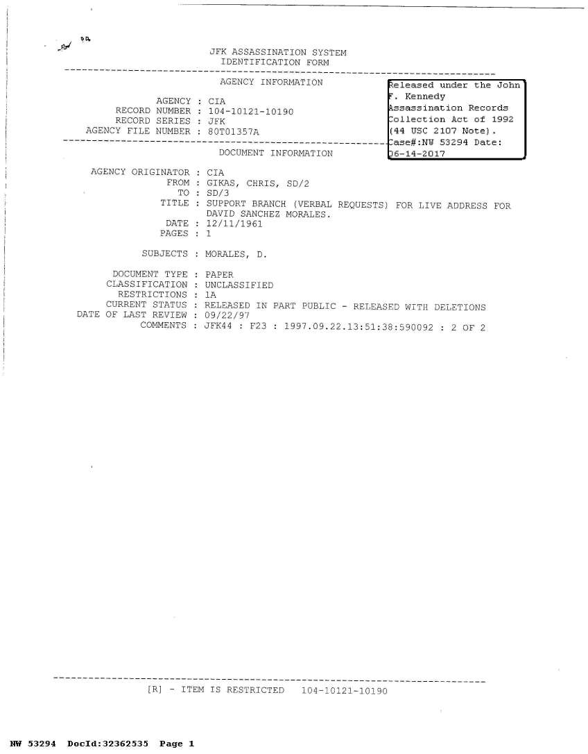 handle is hein.jfk/jfkarch06485 and id is 1 raw text is: 




                         JFK ASSASSINATION SYSTEM
                           IDENTIFICATION FORM
---------------------------------------------------------------------------
                           AGENCY INFORMATION           lh 1  -3A   -3A-  -r


            AGENCY  : CIA
     RECORD NUMBER  : 104-10121-10190
     RECORD SERIES   JFK
AGENCY FILE NUMBER   80T01357A


DOCUMENT INFORMATION


AGENCY ORIGINATOR   CIA
             FROM   GIKAS, CHRIS, SD/2
               TO   SD/3
            TITLE   SUPPORT BRANCH  (VERBAL REQUESTS) FOR LIVE ADDRESS FOR
                    DAVID SANCHEZ MORALES.
             DATE   12/11/1961
             PAGES  1


SUBJECTS : MORALES, D.


      DOCUMENT TYPE   PAPER
      CLASSIFICATION  UNCLASSIFIED
      RESTRICTIONS    1A
      CURRENT STATUS  RELEASED IN PART PUBLIC - RELEASED WITH  DELETIONS
DATE OF LAST REVIEW   09/22/97
           COMMENTS   JFK44 : F23 : 1997.09.22.13:51:38:590092  : 2 OF 2


[R] - ITEM IS RESTRICTED   104-10121-10190


NW 53294  Doold:32362535  Page 1


e  ease  un er t eon
r. Kennedy
kssassination Records
lollection Act of 1992
(44 USC 2107 Note).
-ase#:NW 53294 Date:
36-14-2017


