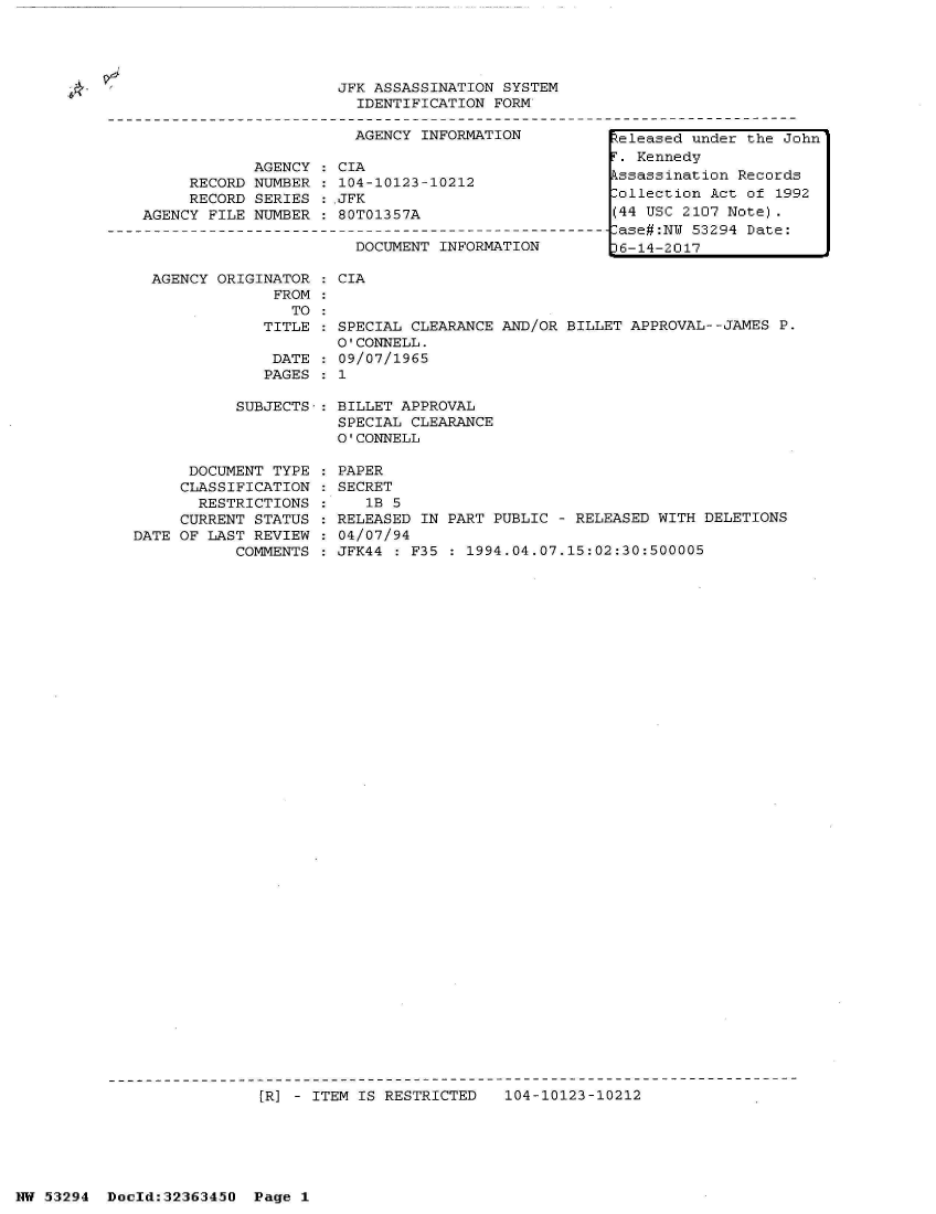 handle is hein.jfk/jfkarch06496 and id is 1 raw text is: 





A


AGENCY ORIGINATOR   CIA
             FROM
               TO
            TITLE   SPECIAL  CLEARANCE AND/OR BILLET APPROVAL--JAMES P.
                    O'CONNELL.
             DATE    09/07/1965
             PAGES   1

         SUBJECTS-: BILLET APPROVAL
                    SPECIAL  CLEARANCE
                    O'CONNELL


      DOCUMENT TYPE
      CLASSIFICATION
      RESTRICTIONS
      CURRENT STATUS
DATE OF LAST REVIEW
           COMMENTS


PAPER
SECRET
   1B 5
RELEASED IN PART PUBLIC - RELEASED WITH DELETIONS
04/07/94
JFK44 : F35 : 1994.04.07.15:02:30:500005


[1R] - ITEM IS RESTRICTED  104-10123-10212


NW 53294  Doold:32363450  Page 1


                     JFK ASSASSINATION  SYSTEM
                        IDENTIFICATION FORM

                        AGENCY INFORMATION

            AGENCY   CIA
     RECORD NUMBER    104-10123-10212
     RECORD SERIES  : JFK
AGENCY FILE NUMBER  : 80T01357A

                       DOCUMENT  INFORMATION


Released under the John
T. Kennedy
Assassination Records
Collection Act of 1992
(44 USC 2107 Note).
-ase#:NW 53294 Date:
D6-14-2017



