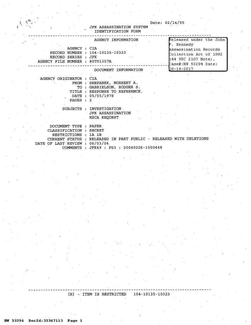handle is hein.jfk/jfkarch06541 and id is 1 raw text is: 
  AGENCY ORIGINATOR  :
               FROM  :
                 TO  :
              TITLE  :
              DATE   :
              PAGES  :

           SUBJECTS  :



      DOCUMENT TYPE  :
      CLASSIFICATION :
      RESTRICTIONS   :
      CURRENT STATUS :
DATE OF LAST REVIEW  :
           COMMENTS  :


CIA
SHEPANEK, NORBERT A.
GABRIELSON, RODGER S.
RESPONSE TO REFERENCE.
05/05/1978
2

INVESTIGATION
JFK ASSASSINATION
HSCA REQUEST

PAPER
SECRET
1A 1B
RELEASED IN PART PUBLIC - RELEASED WITH DELETIONS
06/03/04
JFK49 : F63 : 20040226-1050448


[R] -. ITEM IS RESTRICTED  104-10135-10323


NW 53294  Dold:32367113   Page 1


                                              Date:  02/14/05
                     JFK ASSASSINATION  SYSTEM
                        IDENTIFICATION FORM

                        AGENCY INFORMATION             teleased under the John
                                                       . Kennedy
            AGENCY  : CIA                             kssassination Records
     RECORD NUMBER  : 104-10135-10323                 Collection Act of 1992
     RECORD SERIES  : JFK
AGENCY FILE NUMBER  : 80T01357A                        (44 USC 2107 Note)
     -- -- -____-____-_______-__   -____   -____-    - ase# :NW 53294 Date :
                       DOCUMENT  INFORMATION          t6-14-2017


