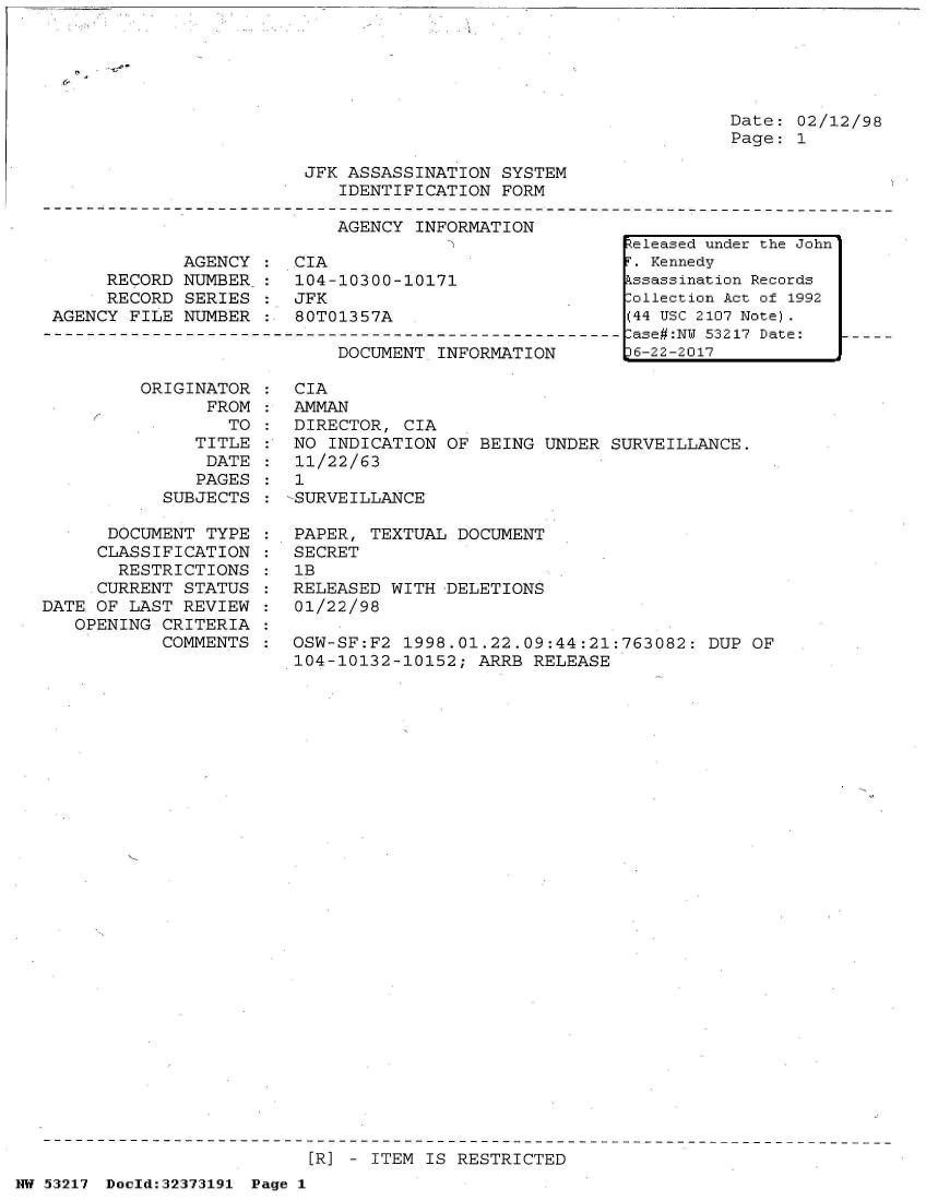 handle is hein.jfk/jfkarch06610 and id is 1 raw text is: 





Date: 02/12/98
Page: 1


JFK ASSASSINATION  SYSTEM
   IDENTIFICATION  FORM


AGENCY INFORMATION


             AGENCY
     RECORD  NUMBER
     RECORD  SERIES
AGENCY FILE  NUMBER


CIA
104-10300-10171
JFK
80T01357A


DOCUMENT INFORMATION


ORIGINATOR  :
      FROM  :
        TO  :
     TITLE
     DATE
     PAGES
  SUBJECTS


      DOCUMENT  TYPE :
      CLASSIFICATION :
      RESTRICTIONS   :
      CURRENT STATUS :
DATE OF LAST  REVIEW :
   OPENING CRITERIA
           COMMENTS


CIA
AMMAN
DIRECTOR,  CIA
NO  INDICATION OF BEING  UNDER SURVEILLANCE.
11/22/63
1
-SURVEILLANCE

PAPER,  TEXTUAL DOCUMENT
SECRET
1B
RELEASED  WITH DELETIONS
01/22/98

OSW-SF:F2  1998.01.22.09:44:21:763082:  DUP OF
104-10132-10152;  ARRB  RELEASE


[R] - ITEM IS RESTRICTED


NW 53217 Doeld:32373191 Page 1


Released under the John
F. Kennedy
Assassination Records
:ollection Act of 1992
(44 USC 2107 Note).
:ase#:NU 53217 Date:
p6-22-2017


