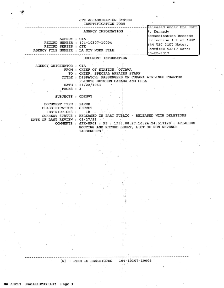 handle is hein.jfk/jfkarch06620 and id is 1 raw text is: 




                         JFK ASSASSINATION SYSTEM
                           IDENTIFICATION FORM
--------------------------------------------------------
                           AGENCY INFORMATION

                AGENCY   CIA,
         RECORD NUMBER   104-10307-10004
         RECORD SERIES   JFK
    AGENCY FILE NUMBER   LA DIV WORK FILE

                           DOCUMENT INFORMATION


AGENCY ORIGINATOR
             FROM
               TO
            TITLE

            DATE
            PAGES


CIA
CHIEF OF STATION, OTTAWA
CHIEF, SPECIAL AFFAIRS STAFF
DISPATCH: PASSENGERS ON CUBANA AIRLINES CHARTER
FLIGHTS BETWEEN.CANADA AND CUBA
11/22/1963
3


SUBJECTS : ODENVY


      DOCUMENT TYPE
      CLASSIFICATION
      RESTRICTIONS
      CURRENT STATUS
DATE OF LAST REVIEW
           COMMENTS


PAPER
SECRET
   1B
RELEASED IN PART PUBLIC - RELEASED WITH DELETIONS
08/27/98
JFK-WF01 : F9 : 1998.08.27.10:24:24:513128  : ATTACHED
ROUTING AND RECORD SHEET, LIST OF NON REVENUE
PASSENGERS


[1R] - ITEM IS RESTRICTED  104-10307-10004


R:eleased under the John
T. Kennedy
Assassination Records
lollection Act of 1992
(44 USC 2107 Note).
-ase#:NU 53217 Date:
D6-22-2017


NW 53217  Doold:32373437  Page 1


