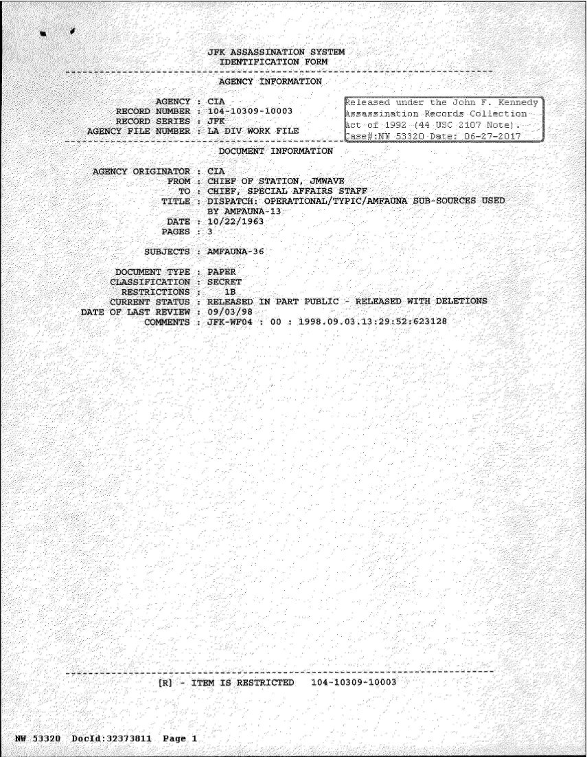 handle is hein.jfk/jfkarch06645 and id is 1 raw text is: 




JFK ASSASSINATION SYSTEM
  IDENTIFICATION FORM

  AGENCY INFORMATION


            AGENCY    CIA
     RECORD NUMBER    104-10309-10003
     RECORD SERIES    JPK
AGENCY FILE NUMBER    LA DIV WORK FILE

                        DOCUMENT INFORMATI


eleased  under the John F. Kennedy
ssassination  Records Collection
ot  of 1992 (44 USC 2107 Note).
. ase#:NM 53320 Date: 06-27-2017


AGENCY ORIGINATOR  : CIA
             FROM  : CHIEF OF STATION  JMWAVE
               TO    CHIEF, SPECIAL AFFAIRS STAFF
            TITLE   DISPATCH:  OPERATIONAL/TYPIC/AMFAUNA SUB-SOURCES USED
                    BY AMFAUNA-13
             DATE    10/22/1963
             PAGES   3


SUBJECTS   AMFAUNA-36


      DOCUMENT TYPE
      CLASSIFICATION
      RESTRICTIONS
      CURRENT STATUS
DATE OF LAST REVIEW
           COMMENTS


PAPER
SECRET
   1B
RELEASED IN PART PUBLIC  - RELEASED WITH DELETIONS
09/03/98
JFK-WFO4 : 00  : 1998.09.03.13:29:52:623128


- ITEM IS RESTRICTED   104-10309-10003


NM 53320  DoId:32373811   Page  1


