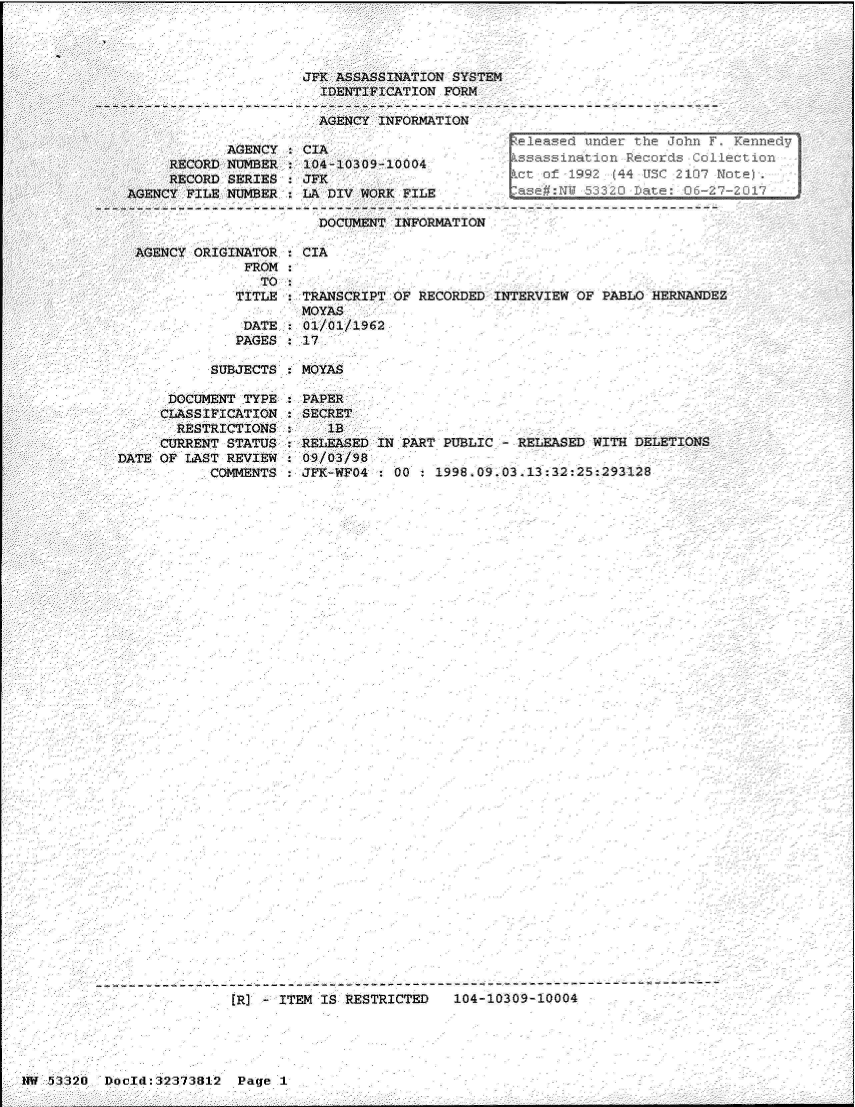 handle is hein.jfk/jfkarch06646 and id is 1 raw text is: 




                     JFK ASSASSINATION SYSTEM
                       IDENTIFICATION FORM

                       AGENCY INFORMATION
                                              e Cleeased under the John F. Kennedy
     RECORD NUMBER   104-10309-10004           ssassination  Records Collection
     RECORD SERIES   JFK                     .ct.of   1992 (44 USC 2107 Note).
AGENCY FILE NUMBER.  LA DIV WORK FILE asem:Nwo53 2             ate: 06-27-2017

                       DOCUMENT INFORMATION

 AGENCY ORIGINATOR   CIA
              FROM
                TO
             TITLE   TRANSCRIPT OF RECORDED INTERVIEW OF  PABLO HERNANDEZ
                     MOYAS
              DATE   01/01/1962
              PAGES : 17

          SUBJECTS:  MOYAS


      DOCUMENT TYPE
      CLASSIFICATION
      RESTRICTIONS
      CURRENT STATUS
DATE OF LAST REVIEW
           COMMENTS


PAPER
SECRET
   1B
RELEASED IN PART PUBLIC   RELEASED WITH DELETIONS
09/03/98
JFK-WFO4   00 : 1998.09.03.13:32:25:293128


[R] -ITEM  IS RESTRICTED   104-10309-10004


IM 53320  Docld:32373812  Page I


