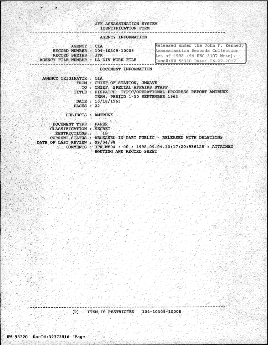 handle is hein.jfk/jfkarch06647 and id is 1 raw text is: 




JFK ASSASSINATION SYSTEM
  IDENTIFICATION FORM

  AGENCY INFORMATION


            AGENCY  : CIA                     ele
     RECORD NUMBER  : 104-10309-10008         s
     RECORD SERIES  : JFK
AGENCY FILE NUMBER   LA DIV WORK FILE

                       DOCUMENT  INFORMATION


ased  under the John F. Kennedy'
assination Records Collection
of  1992 (44 TJSC 2107 Note)
NY 53320   Date:  06-27-2017


AGENCY ORIGINATOR  :CIA
             FROM   CHIEF OF STATION, JMWAVE
               TO   CHIEF, SPECIAL AFFAIRS STAFF
            TITLE   DISPATCH: TYPIC/OPERATIONAL  PROGSS   REPORT ANTRUNK
                    TEAM, PERIOD  1-30 SEPTEMBER 1963
             DATE   10/18/1963
             PAGES  22


SUBJECTS : AFTRUNK


      DOCUMENT TYPE
      CLASSIFICATION
      RESTRICTIONS
      CURRENT STATUS
DATE OF LAST REVIEW
           COMMENTS


PAPER
SECRET
   lB
RELEASED IN PART PUBLIC - RELEASED WITH DELETIONS
09/04/98
JFK-WFO4 : 00 : 1998.09.04.10:17:20:936128  : ATTACHED
ROUTING AND RECORD SHEET


               -------------- v- --------- w ---------
JR] - ITEM IS RESTRICTED    104110309-10008


IM 53320  DocId:32373816  Page 1


