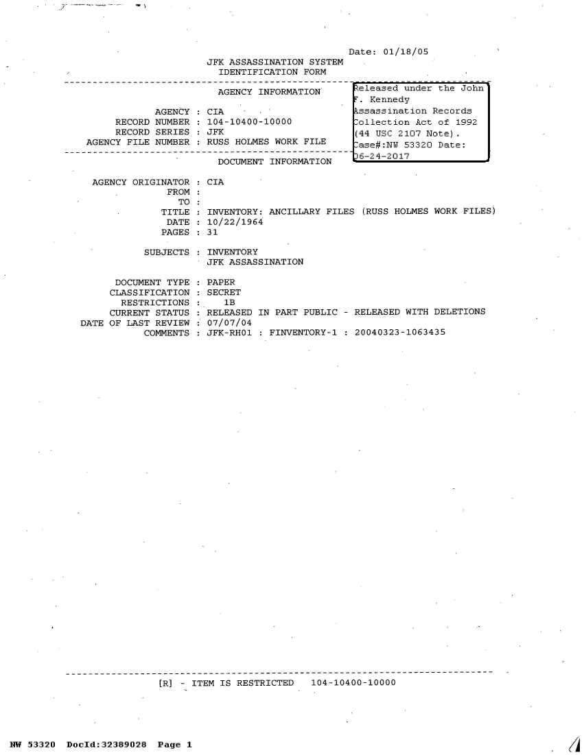 handle is hein.jfk/jfkarch06649 and id is 1 raw text is: 





                     JFK ASSASSINATION SYSTEM
                       IDENTIFICATION FORM

                       AGENCY INFORMATION

            AGENCY   CIA
     RECORD NUMBER   104-10400-10000
     RECORD SERIES   JFK
AGENCY FILE NUMBER   RUSS HOLMES WORK FILE

                       DOCUMENT INFORMATION


AGENCY ORIGINATOR
             FROM
               TO
            TITLE
            DATE
            PAGES


Date: 01/18/05


CIA


INVENTORY: ANCILLARY FILES (RUSS HOLMES WORK FILES)
10/22/1964
31


SUBJECTS   INVENTORY
           JFK ASSASSINATION


      DOCUMENT TYPE
      CLASSIFICATION
      RESTRICTIONS
      CURRENT STATUS
DATE OF LAST REVIEW
           COMMENTS


PAPER
SECRET
   1B
RELEASED IN PART PUBLIC - RELEASED WITH DELETIONS
07/07/04
JFK-RHO1 : FINVENTORY-1   20040323-1063435


[]R] - ITEM IS RESTRICTED  104-10400-10000


Released under the John
T. Kennedy
kssassination Records
Collection Act of 1992
(44 USC 2107 Note).
-ase#:NU 53320 Date:
36-24-2017


NW 53320  Doold:32389028  Page 1


