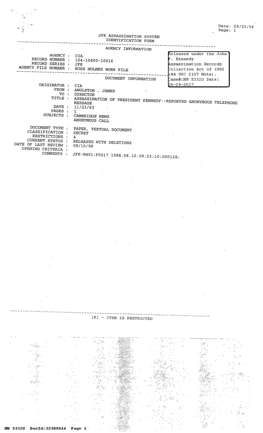 handle is hein.jfk/jfkarch06650 and id is 1 raw text is: 







                                JFK ASSASSINATION SYSTEM
                                   IDENTIFICATION FORM

                                   AGENCY INFORMATION
             AGENCY    CIA                                  7eleased under the
      RECORD NUMBER :  104-10400-10016                      T. Kennedy
      RECORD SERIES :  JFK                                  kssassination Recor
 AGENCY FILE NUMBER :  RUSS HOLMES WORK FILE  .ollection Act of 1

-       -------------------------------------------------------------(44 USC 2107 Note).
                                   DOCUMENT INFORMATION    Lase#:NW  53320 Date


          ORIGINATOR
                FROM
                  TO
               TITLE

               DATE
               PAGES
           SUBJECTS


      DOCUMENT TYPE
      CLASSIFICATION
      RESTRICTIONS
      CURRENT STATUS
DATE OF LAST REVIEW
   OPENING CRITERIA
           COMMENTS


Date: 09/25/98
Page: 1


CIA                                  po--CU1(
ANGLETON  , JAMES
DIRECTOR
ASSASSINATION  OF PRESIDENT KENNEDY--REPORTED ANONYMOUS TELEPHONE
MESSAGE
11/23/63
1
CAMBRIDGE NEWS
ANONYMOUS CALL

PAPER, TEXTUAL DOCUMENT
SECRET
4
RELEASED WITH DELETIONS
08/10/98

JFK-RH01:Fo017 1998.08.10.09:23:10:000128:


[R] - ITEM IS RESTRICTED


John'

ds
992


HW 53320  Docld:32389044  Page I


