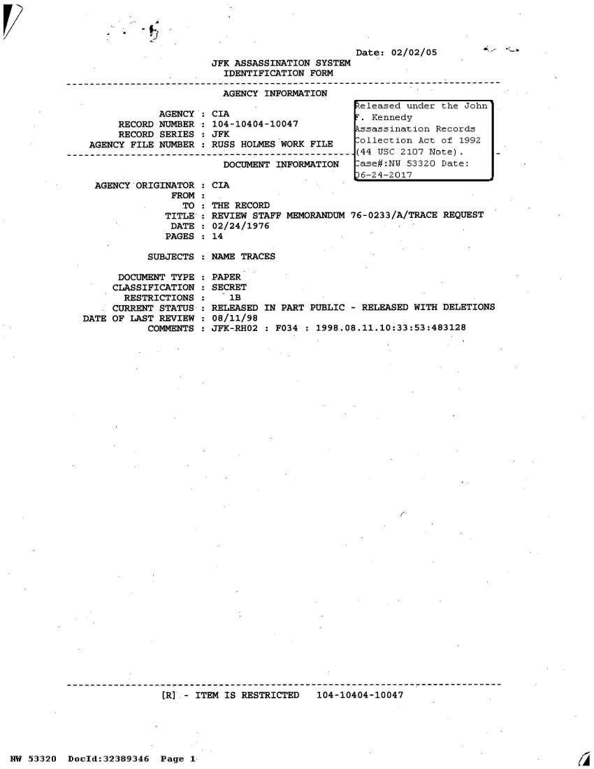 handle is hein.jfk/jfkarch06653 and id is 1 raw text is: 

-  4


Date: 02/02/05


JFK ASSASSINATION SYSTEM
  IDENTIFICATION FORM

  AGENCY INFORMATION


            AGENCY  : CIA
     RECORD NUMBER  : 104
     RECORD SERIES  : JFK
AGENCY FILE NUMBER  : RUS

                        D

 AGENCY ORIGINATOR  : CIA
              FROM  :
                TO  : THE
             TITLE  : REV
             DATE   : 02/
             PAGES  : 14


-10404-10047

S HOLMES WORK FILE

OCUMENT INFORMATION



RECORD
IEW STAFF MEMORANDUM
24/1976


teleased under the John
.  Kennedy
kssassination Records
Collection Act of  1992
(44 USC 2107 Note).
ase#:NW  53320 Date:
6-24-2017



76-0233/A/TRACE REQUEST


SUBJECTS  : NAME TRACES


      DOCUMENT TYPE
      CLASSIFICATION
      RESTRICTIONS
      CURRENT STATUS
DATE OF LAST REVIEW
           COMMENTS


PAPER
SECRET
   1B
RELEASED IN PART PUBLIC - RELEASED WITH DELETIONS
08/11/98
JFK-RHO2 : F034 : 1998.08.11.10:33:53:483128


(RI - ITEM IS RESTRICTED   104-10404-10047


NW 53320  Dold:32389346   Page  1


