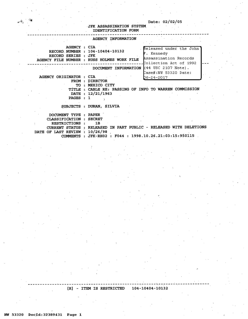 handle is hein.jfk/jfkarch06658 and id is 1 raw text is: 




Date: 02/02/05


                         JFK ASSASSINATION SYSTEM
                           IDENTIFICATION FORM
-------------------------------------------------------------------------------------
                           AGENCY INFORMATION

                AGENCY : CIA                     eleased under the John
         RECORD.NUMBER : 104-10404-10132           ened
         RECORD SERIES : JFK                    T   end
    AGENCY FILE NUMBER : RUSS HOLMES WORK FILE  kssassination Records
--------------------------------------------------ollection Act of 1992  ---
                           DOCUMENT INFORMATION  (44 USC 2107 Note).
                                                ase#:NW  53320 Date:


AGENCY ORIGINATOR
             FROM
               TO
            TITLE
            DATE
            PAGES


CIA                    L6-24-2017              J
DIRECTOR
MEXICO CITY
CABLE RE: PASSING OF INFO TO WARREN COMMISSION
12/21/1963
1


SUBJECTS : DURAN, SILVIA


      DOCUMENT TYPE
      CLASSIFICATION
      RESTRICTIONS
      CURRENT STATUS
DATE OF LAST REVIEW
           COMMENTS


PAPER
SECRET
   lB
RELEASED IN PART PUBLIC - RELEASED WITH DELETIONS
10/26/98
JFK-RHO2 : F044 : 1998.10.26.21:03:15:950115


[R] - ITEM IS RESTRICTED   104-10404-10132


NW 53320  Doold:32389431  Page 1


- N)


