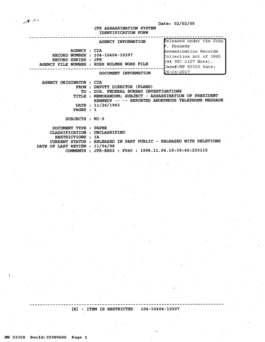 handle is hein.jfk/jfkarch06662 and id is 1 raw text is: 




Date: 02/02/05


                     JFK ASSASSINATION SYSTEM
                       IDENTIFICATION FORM

                       AGENCY INFORMATION        teleased under the John
                                                  . Kennedy
            AGENCY  : CIA                        kssassination Records
     RECORD NUMBER  : 104-10404-10307            Collection Act of 1992
     RECORD SERIES  : JFK                        (44 USC 2107 Note).
AGENCY FILE NUMBER  : RUSS HOLMES WORK FILE      (44 US 320     Dote:
                                                 -ase#:NW 53320 Date:
                       DOCUMENT INFORMATION       6-26-2017

 AGENCY ORIGINATOR  : CIA
              FROM  : DEPUTY DIRECTOR (PLANS)
                TO  : DIR. FEDERAL BUREAU INVESTIGATIONS
             TITLE  : MEMORANDUM; SUBJECT - ASSASSINATION OF PRESIDENT
                     KENNEDY  -- -- REPORTED ANONYMOUS TELEPHONE MESSAGE
              DATE  : 11/26/1963
              PAGES : 1


SUBJECTS : MI-5


      DOCUMENT TYPE
      CLASSIFICATION
      RESTRICTIONS
      CURRENT STATUS
DATE OF LAST REVIEW
           COMMENTS


PAPER
UNCLASSIFIED
IA
RELEASED IN PART PUBLIC - RELEASED WITH DELETIONS
11/04/98
JFK-RHO2 : F040 : 1998.11.04.19:39:40:233115


([R] - ITEM IS RESTRICTED  104-10404-10307


NW 53320  Docld:32389606  Page 1


