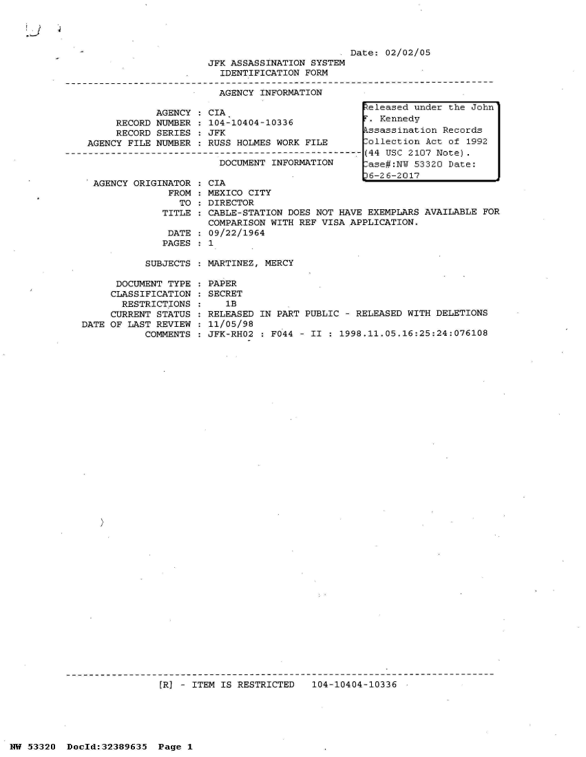 handle is hein.jfk/jfkarch06666 and id is 1 raw text is: 


Li


                                                  Date: 02/02/05
                         JFK ASSASSINATION SYSTEM
                           IDENTIFICATION FORM

                           AGENCY INFORMATION

                AGENCY : CIA                         Zeleased under the John
         RECORD NUMBER : 104-10404-10336             T. Kennedy
         RECORD SERIES : JFK                         ssassination Records
    AGENCY FILE NUMBER : RUSS HOLMES WORK FILE      [ollection Act of  1992
----------------------------------------------------- (44 USC 2107 Note).
                           DOCUMENT INFORMATION     Lase#:NW 53320 Date:


AGENCY ORIGINATOR
             FROM
               TO
            TITLE

            DATE
            PAGES


CIA
MEXICO CITY
DIRECTOR
CABLE-STATION DOES NOT HAVE EXEMPLARS AVAILABLE FOR
COMPARISON WITH REF VISA APPLICATION.
09/22/1964
1


SUBJECTS : MARTINEZ, MERCY


      DOCUMENT TYPE
      CLASSIFICATION
      RESTRICTIONS
      CURRENT STATUS
DATE OF LAST REVIEW
           COMMENTS


PAPER
SECRET
   1B
RELEASED IN PART PUBLIC - RELEASED WITH DELETIONS
11/05/98
JFK-RHO2 : FO44 - II : 1998.11.05.16:25:24:076108


[R] - ITEM IS RESTRICTED   104-10404-10336


NW 53320  Doold:32389635  Page 1


)6-26-2017


