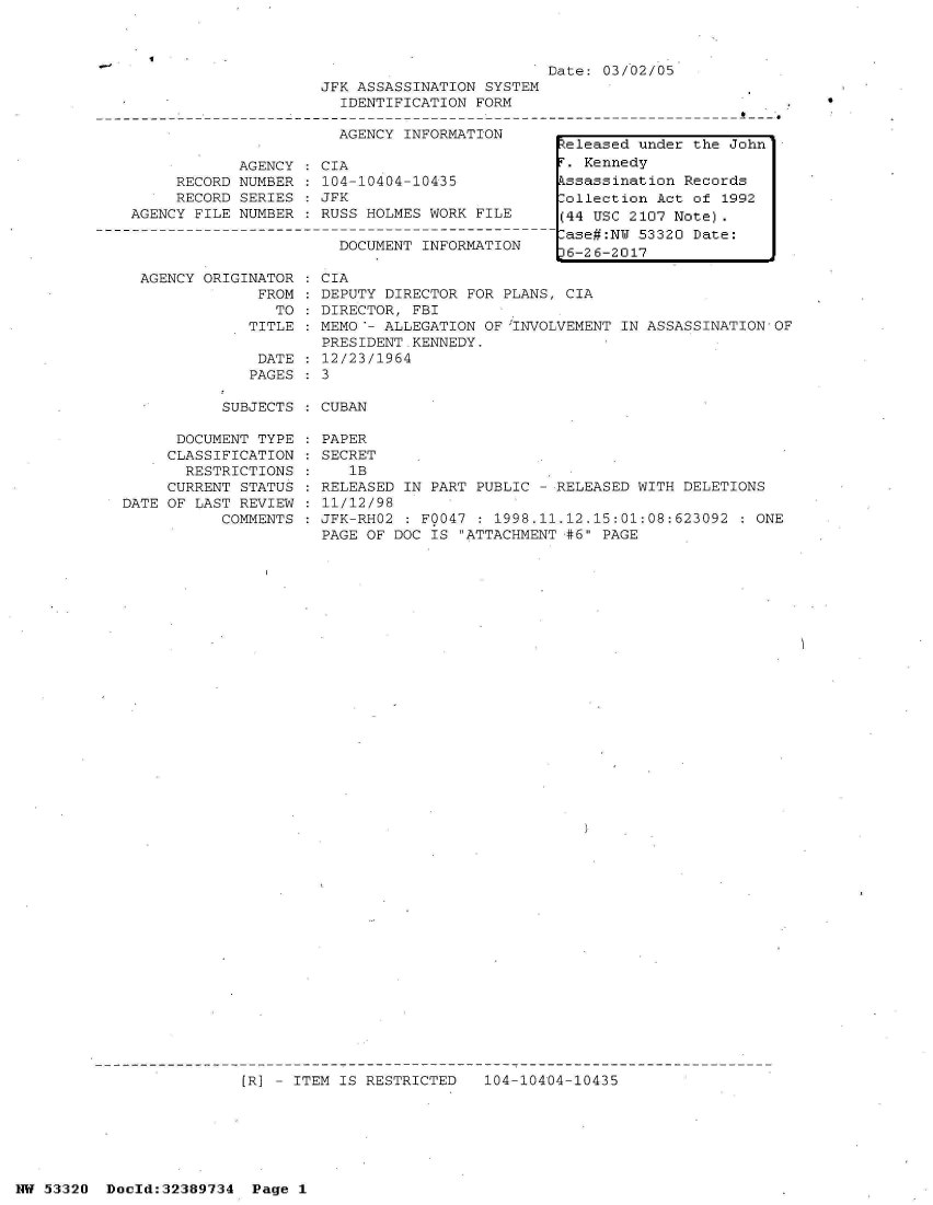 handle is hein.jfk/jfkarch06668 and id is 1 raw text is: 



Date: 03/02/05


     RECORD
     RECORD
AGENCY FILE


AGENCY
NUMBER
SERIES
NUMBER


JFK ASSASSINATION SYSTEM
  IDENTIFICATION FORM

  AGENCY INFORMATION

CIA
104-10404-10435
JFK
RUSS HOLMES WORK FILE

  DOCUMENT INFORMATION


0


AGENCY ORIGINATOR : CIA
             FROM : DEPUTY DIRECTOR FOR PLANS, CIA
               TO : DIRECTOR, FBI
            TITLE : MEMO '- ALLEGATION OF 'INVOLVEMENT IN ASSASSINATION OF
                    PRESIDENT.KENNEDY.
             DATE : 12/23/1964
             PAGES : 3


SUBJECTS : CUBAN


      DOCUMENT TYPE
      CLASSIFICATION
      RESTRICTIONS
      CURRENT STATUS
DATE OF LAST REVIEW
           COMMENTS


PAPER
SECRET
   1B
RELEASED IN PART PUBLIC - RELEASED WITH DELETIONS
11/12/98
JFK-RH02 : F0047 : 1998.11.12.15:01:08:623092 : ONE
PAGE OF DOC IS ATTACHMENT #6 PAGE


[R] - ITEM IS RESTRICTED   104-10404-10435


NW 53320  Dold:32389734   Page 1


keleased under the John
r. Kennedy
kssassination Records
:ollection Act of 1992
(44 USC 2107 Note).
.ase#:NW 53320 Date:
36-26-2017


