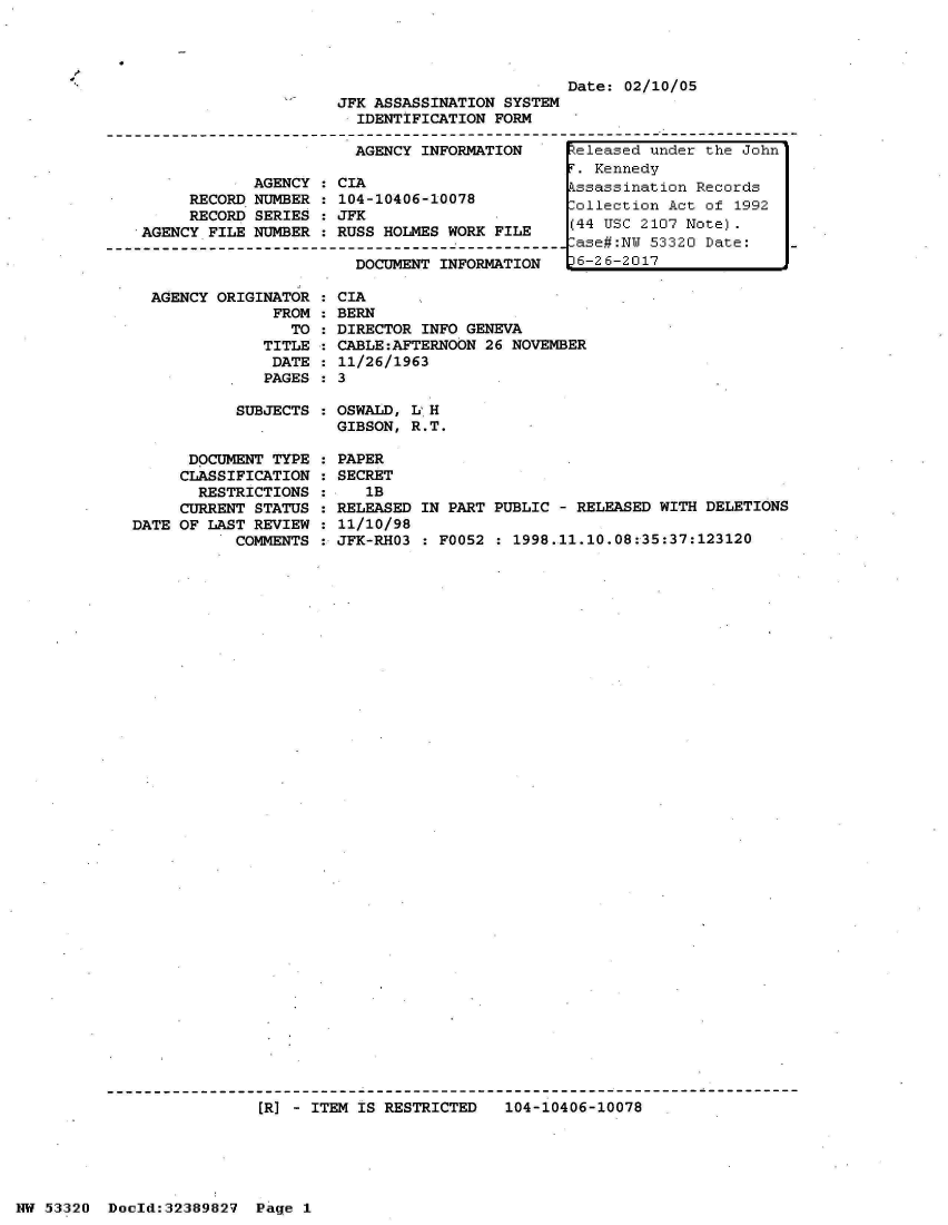 handle is hein.jfk/jfkarch06671 and id is 1 raw text is: 



41


AGENCY ORIGINATOR
             FROM
               TO
            TITLE
            DATE
            PAGES


  CIA
  BERN
  DIRECTOR INFO GENEVA
  CABLE:AFTERNOON 26 NOVEMBER
  11/26/1963
:3


SUBJECTS : OSWALD, L H
           GIBSON, R.T.


      DOCUMENT TYPE
      CLASSIFICATION
      RESTRICTIONS
      CURRENT STATUS
DATE OF LAST REVIEW
           COMMENTS


PAPER
SECRET
   1B
RELEASED IN PART PUBLIC  - RELEASED WITH DELETIONS
11/10/98
JFK-RHO3 : F0052  : 1998.11.10.08:35:37:123120


[R] - ITEM IS RESTRICTED   104-10406-10078


NW 53320  Doold:32389827  Page  1


                                               Date: 02/10/05
                      JFK ASSASSINATION SYSTEM
                        IDENTIFICATION FORM

                        AGENCY INFORMATION     teleased under the John
                                                . Kennedy
            AGENCY  : CIA                      kssassination Records
     RECORD NUMBER  : 104-10406-10078          Collection Act of 1992
     RECORD SERIES  : JFK
AGENCY FILE NUMBER  : RUSS HOLMES WORK FILE
                                               -ase#:NW 53320 Date:
                        DOCUMENT INFORMATION    6-26-2017


