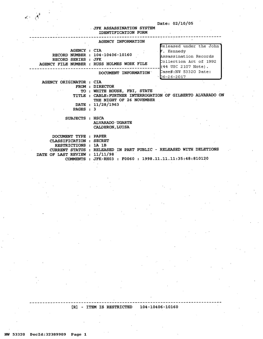 handle is hein.jfk/jfkarch06674 and id is 1 raw text is: 


     'A--
~


Date: 02/10/05


                     JFK ASSASSINATION SYSTEM
                       IDENTIFICATION FORM

                       AGENCY  INFORMATION

            AGENCY  : CIA
     RECORD NUMBER  : 104-10406-10160
     RECORD SERIES  : JFK
AGENCY FILE NUMBER  : RUSS HOLMES WORK FILE

                       DOCUMENT INFORMATION


AGENCY ORIGINATOR
             FROM
               TO
            TITLE

            DATE
            PAGES


  CIA
  DIRECTOR
  WHITE HOUSE, FBI, STATE
  CABLE:FURTHER INTERROGATION
  THE NIGHT OF 26 NOVEMBER
  11/28/1963
:3


OF GILBERTO ALVARADO ON


           SUBJECTS  :



      DOCUMENT TYPE  :
      CLASSIFICATION :
      RESTRICTIONS   :
      CURRENT STATUS :
DATE OF LAST REVIEW  :
           COMMENTS  :


HSCA
ALVARADO'UGARTE
CALDERON,LUISA

PAPER
SECRET
IA lB
RELEASED IN PART PUBLIC - RELEASED WITH DELETIONS
11/11/98
JFK-RHO3 : F0060 : 1998.11.11.11:35:48:810120


[R] - ITEM IS RESTRICTED   104-10406-10160


NW 53320  Docld:32389909  Page 1


eleased under the John
. Kennedy
ssassination Records
ollection Act of 1992
44 USC 2107 Note).
ase#:NW 53320 Date:
6-26-2017


