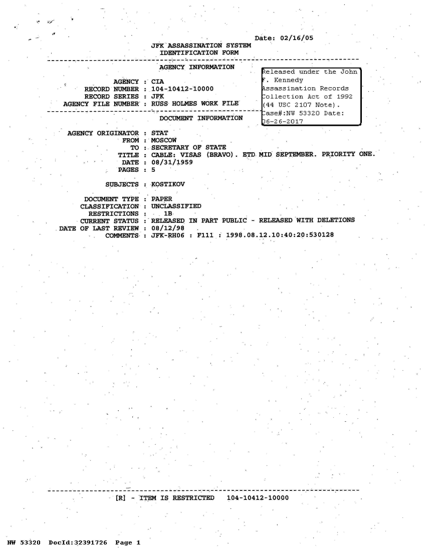 handle is hein.jfk/jfkarch06707 and id is 1 raw text is: 



                                               Date: 02/16/05
                      JFK ASSASSINATION SYSTEM
                        IDENTIFICATION FORM

                        AGENCY INFORMATION
                                                 Zeleased under the John
             AGENCY : CIA                        T. Kennedy
      RECORD NUMBER : 104-10412-10000            kssassination Records
      RECORD SERIES : JFK                        Collection Act of 1992
 AGENCY FILE NUMBER : RUSS HOLMES WORK FILE      (44 USC 2107 Note).
----------------------------------- ---------ase#:NW 53320 Date:
                        DOCUMENT INFORMATION      6-26-2017
                                                 36-26-2017


AGENCY ORIGINATOR
             FROM
               TO
            TITLE
            DATE
            PAGES


  STAT
  MOSCOW
:.SECRETARY OF STATE
: CABLE: VISAS (BRAVO). ETD.
: 08/31/1959
: 5


MID SEPTEMBER. PRIORITY ONE.


SUBJECTS : KOSTIKOV


      DOCUMENT TYPE
      CLASSIFICATION
      RESTRICTIONS
      CURRENT STATUS
DATE OF LAST REVIEW
        -  COMMENTS,


PAPER
UNCLASSIFIED
   1B
RELEASED IN PART PUBLIC - RELEASED WITH DELETIONS
08/12/98
JFK-RHO6 : F111 : 1998.08.12.10:40:20:530128


[R] - ITEM IS RESTRICTED   104-10412-10000


NW 53320  Doold:32391726  Page 1


