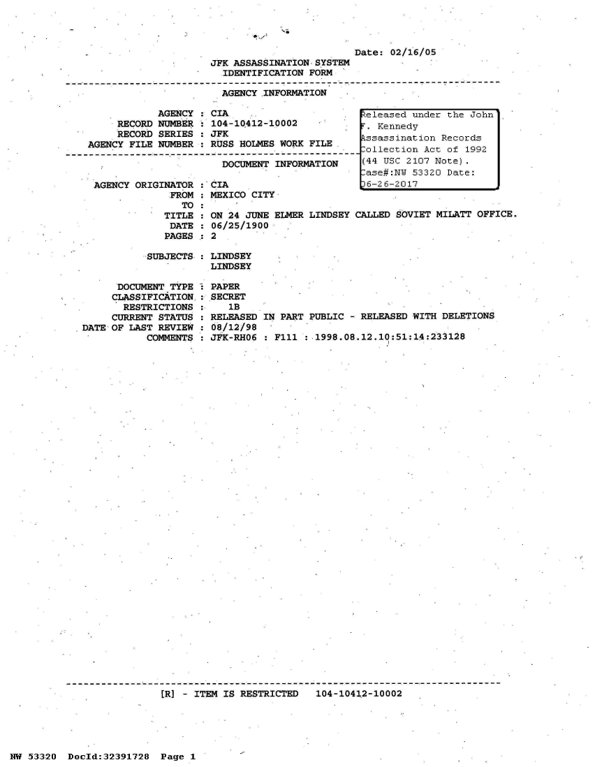 handle is hein.jfk/jfkarch06708 and id is 1 raw text is: 




                                                  Date: 02/16/05
                         JFK ASSASSINATION SYSTEM
                           IDENTIFICATION FORM
-I---------------------------------------------------------------------------
                           AGENCY.INFORMATION'


            AGENCY   CIA
     RECORD NUMBER   104-10412-10002
     RECORD SERIES   JFK
AGENCY FILE NUMBER   RUSS HOLMES WORK FILE.

                       DOCUMENT  INFORMATION


AGENCY ORIGINATOR
             FROM
               TO
            TITLE
            DATE
            PAGES


: CIA
  MEXICO CITY

  ON 24 JUNE ELMER
  06/25/1900


LINDSEY CALLED SOVIET MILATT OFFICE.


SUBJECTS : LINDSEY
           LINDSEY


      DOCUMENT TYPE
      CLASSIFICATION.
      RESTRICTIONS
      CURRENT STATUS
DATE OF LAST REVIEW
           COMMENTS


PAPER
SECRET
   1B
RELEASED
08/12/98
JFK-RHO6


IN PART PUBLIC - RELEASED WITH DELETIONS

  F111 :.1998.08.12.10:51:14:233128


[R] - ITEM IS RESTRICTED   104-10412-10002


NW 53320  Docld:32391728  Page 1


Released under the John
F. Kennedy
Assassination Records
,ollection Act of 1992
(44 USC 2107 Note).
Case#:NW 53320 Date:
6-26-2017


