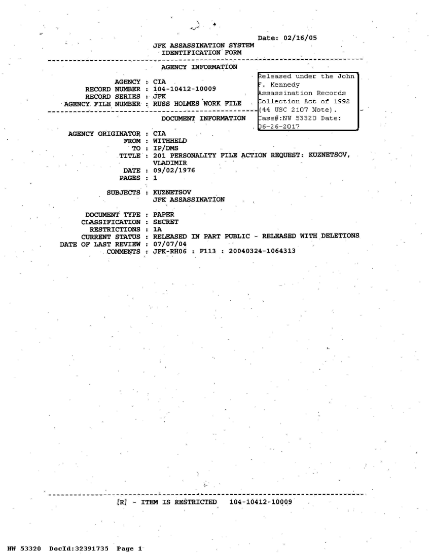 handle is hein.jfk/jfkarch06709 and id is 1 raw text is: 

0


                                                  Date: 02/16/05
                         JFK ASSASSINATION SYSTEM
                           IDENTIFICATION FORM
------------------- ------------------------ ---------------------------------
                           AGENCY INFORMATION


            AGENCY : CIA
     RECORD NUMBER : 104-10412-10009
     RECORD SERIES : JFK
AGENCY FILE NUMBER,: RUSS HOLMES WORK FILE
                       DOCUMEN- II---------
                       DOCUMENT INFORMATION


  AGENCY ORIGINATOR
               FROM
                 TO:
              TITLE

              DATE
              PAGES

           SUBJECTS


      DOCUMENT TYPE
      CLASSIFICATION
      RESTRICTIONS
      CURRENT STATUS :
DATE OF LAST REVIEW :
           COMMENTS :


CIA
WITHHELD
IP/DMS
201 PERSONALITY FILE
VLADIMIR
09/02/1976
1

KUZNETSOV
JFK ASSASSINATION


PAPER
SECRET
IA
RELEASED
07/07/04
JFK-RHO6


ACTION REQUEST: KUZNETSOV,


IN PART PUBLIC - RELEASED WITH DELETIONS

  :113 : 20040324-1064313


[R] - ITEM IS RESTRICTED   104-10412-10009


NW 53320  Doold:32391735  Page 1


keleased under the John
r. Kennedy
kssassination Records
.ollection Act of 1992
(44 USC 2107 Note).
lase#:NW 53320 Date:
36-26-2017


I



