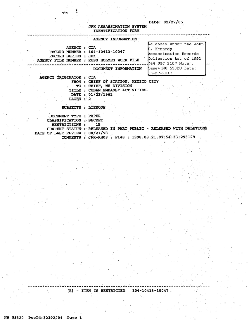 handle is hein.jfk/jfkarch06712 and id is 1 raw text is: 
a


                                               Date: 02/27/05
                       JFK ASSASSINATION SYSTEM
                         IDENTIFICATION FORM

                         AGENCY INFORMATION
                                               Zeleased under the John
               AGENCY : CIA .                    Kennedy
        RECORD NUMBER : 104-10413-10047         kenedo
                  RECOR   SERES : F3JCssassination Records
        RECORD SERIES : JFK                    -leto      c   f19
    AGENCY FILE NUMBER : RUSS HOLMES WORK FILE       ollection Act of 1992
-------------------------------------------------------(44 USC 2107 Note).
                         DOCUMENT INFORMATION  ase#:N  53320 Date:
                                               16-27-2017


AGENCY ORIGINATOR
            FROM
              TO
           TITLE
           DATE
           PAGES


CIA
CHIEF OF STATION, MEXICO CITY
CHIEF, WH DIVISION
HCUBAN EMBASSY ACTIVITIES.
01/23/1962
2


SUBJECTS : LIERODE


      DOCUMENT TYPE
      CLASSIFICATION
      RESTRICTIONS
      CURRENT STATUS-
DATE OF LAST REVIEW
          COMMENTS


PAPER
SECRET
   1B
RELEASED IN PART PUBLIC - RELEASED WITH DELETIONS
08/21/98
JFK-RHO8 : F148 : 1998.08.21.07:54:33:293129


[R] - ITEM IS RESTRICTED 104-10413-10047


NW 53320 Doold:32392204 Page 1


:
:
:
:
:
:


