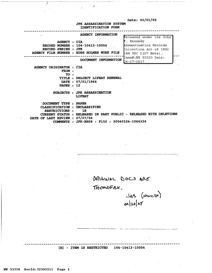 handle is hein.jfk/jfkarch06714 and id is 1 raw text is: 
9


                                                 . Date: 03/01/05
                          JFK ASSASSINATION SYSTEM
                            IDENTIFICATION FORM
--------------------------------------------------------------------------------------
             , AGENCY INFORMATION
                                                  eleased under the John
                AGENCY  : CIA                     . Kennedy
         RECORD NUMBER  : 104-10413-10054         ssassination Records
         RECORD SERIES  : JFK                    Collection Act of  1992
    AGENCY FILE NUMBER  : RUSS HOLMES WORK FILE   (44 USC 2107 Note).
                            DOCUMENT-- - - - ------ ase#:NW 53320 Date:
                            DOCUMENT INFORMATION  6-27-2017


AGENCY ORIGINATOR  : CIA
              FROM
                TO:
             TITLE : PROZ
             DATE  : 07/C
             PAGES : 12


SUBJECTS  :


      DOCUMENT TYPE
      CLASSIFICATION
      RESTRICTIONS
      CURRENT STATUS
DATE OF LAST REVIEW
           COMMENTS


JFK
LIF


JECT LIFEAT RENEWAL
01/1964


ASSASSINATION
EAT


PAPER
UNCLASSIFIED
   1B
RELEASED IN PART PUBLIC  - RELEASED WITH DELETIONS
07/07/04
JFK-RHO8  : F152 : 20040324-1064324


ER] - ITEM IS RESTRICTED   104-10413-10054


NW 53320  Dold:32392211   Page  1


